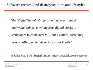 22
Marco Fioretti (marco@digifreedom.net) November 6th, 2009, Kathmandu
http://mfioretti.com OLE Assembly
http://stop.zona-m.net Some rights reserved
“the ‘digital’in today’s life is no longer a range of
individual things, anything from digital clocks to
cellphones to computers to..., but a culture, something
which calls upon habits or inculcates habits”.
Fr Julian Fox, SDB, Digital Virtues, http://stores.lulu.com/Bosconet
Software creates (and destroys)culture and lifestyles
 