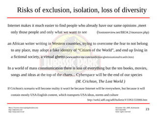 23
Marco Fioretti (marco@digifreedom.net) November 6th, 2009, Kathmandu
http://mfioretti.com OLE Assembly
http://stop.zona-m.net Some rights reserved
Risks of exclusion, isolation, loss of diversity
Internet makes it much easier to find people who already have our same opinions ,meet
only those people and only what we want to see (bostonreview.net/BR34.2/morozov.php)
an African writer writing in Western countries, trying to overcome the fear to not belong
to any place, may adopt a fake identity of “Citizen of the World”, and end up living in
a fictional society, a virtual ghetto (www.author-me.com/nonfiction/ghettoizationafricanlit.htm)
In a world of mass communication there is less of everything but the ten books, movies,
songs and ideas at the top of the charts... Cyberspace will be the end of our species
(M. Crichton, The Lost World )
If Crichton's scenario will become reality it won't be because Internet will be everywhere, but because it will
contain mostly USA English content, which transports USA ideas, norms and culture
http://web2.adfl.org/adfl/bulletin/V33N3/333006.htm
 