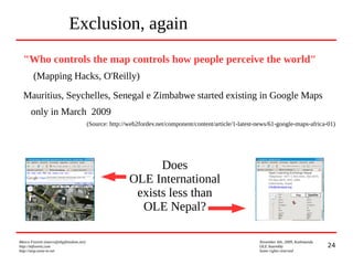 24
Marco Fioretti (marco@digifreedom.net) November 6th, 2009, Kathmandu
http://mfioretti.com OLE Assembly
http://stop.zona-m.net Some rights reserved
Exclusion, again
"Who controls the map controls how people perceive the world"
(Mapping Hacks, O'Reilly)
Mauritius, Seychelles, Senegal e Zimbabwe started existing in Google Maps
only in March 2009
(Source: http://web2fordev.net/component/content/article/1-latest-news/61-google-maps-africa-01)
Does
OLE International
exists less than
OLE Nepal?
 