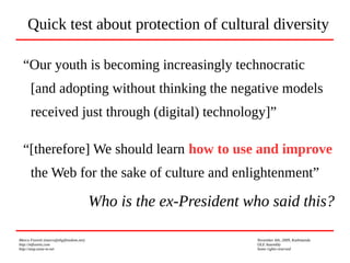 Marco Fioretti (marco@digifreedom.net) November 6th, 2009, Kathmandu
http://mfioretti.com OLE Assembly
http://stop.zona-m.net Some rights reserved
“Our youth is becoming increasingly technocratic
[and adopting without thinking the negative models
received just through (digital) technology]”
“[therefore] We should learn how to use and improve
the Web for the sake of culture and enlightenment”
Who is the ex-President who said this?
Quick test about protection of cultural diversity
 