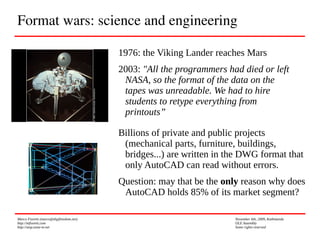 Marco Fioretti (marco@digifreedom.net) November 6th, 2009, Kathmandu
http://mfioretti.com OLE Assembly
http://stop.zona-m.net Some rights reserved
Format wars: science and engineering
1976: the Viking Lander reaches Mars
2003: "All the programmers had died or left
NASA, so the format of the data on the
tapes was unreadable. We had to hire
students to retype everything from
printouts”
Billions of private and public projects
(mechanical parts, furniture, buildings,
bridges...) are written in the DWG format that
only AutoCAD can read without errors.
Question: may that be the only reason why does
AutoCAD holds 85% of its market segment?
 