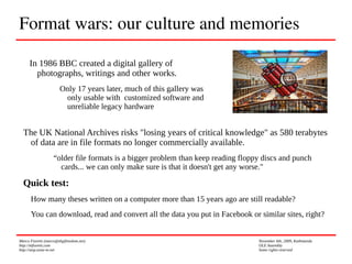 Marco Fioretti (marco@digifreedom.net) November 6th, 2009, Kathmandu
http://mfioretti.com OLE Assembly
http://stop.zona-m.net Some rights reserved
Format wars: our culture and memories
In 1986 BBC created a digital gallery of
photographs, writings and other works.
Only 17 years later, much of this gallery was
only usable with customized software and
unreliable legacy hardware
The UK National Archives risks "losing years of critical knowledge" as 580 terabytes
of data are in file formats no longer commercially available.
“older file formats is a bigger problem than keep reading floppy discs and punch
cards... we can only make sure is that it doesn't get any worse."
Quick test:
How many theses written on a computer more than 15 years ago are still readable?
You can download, read and convert all the data you put in Facebook or similar sites, right?
 