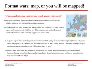 Marco Fioretti (marco@digifreedom.net) November 6th, 2009, Kathmandu
http://mfioretti.com OLE Assembly
http://stop.zona-m.net Some rights reserved
"Who controls the map controls how people perceive the world"
Geographic Information System (GIS) are software systems for creation, correlation,
display and interactive analysis of geography-related data.
GIS link generic data to (or through) real places, making much easier to GIS make it much
easier and less expensive to find how very different, apparently unrelated classes of
events influence each other when they happen close to each other
Format wars: map, or you will be mapped!
Many public organizations (including academic institutions which get big discounts on license prices) demand GIS project
files in the proprietary MXD format that only ESRI software can read “forcing, without a real need, anybody willing to
use other software to manually recreate GIS projects, layer by layer”
This choice is the only reason why very useful, high-quality data created with taxpayer money like the database of
European Drainage networks and associated drainage basins shown in the picture can't even be seen without paying
many hundreds of Euros. Why?
 