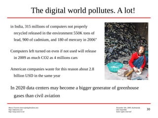 30
Marco Fioretti (marco@digifreedom.net) November 6th, 2009, Kathmandu
http://mfioretti.com OLE Assembly
http://stop.zona-m.net Some rights reserved
The digital world pollutes. A lot!
in India, 315 millions of computers not properly
recycled released in the environment 550K tons of
lead, 900 of cadmium, and 180 of mercury in 2006"
Computers left turned on even if not used will release
in 2009 as much CO2 as 4 millions cars
American companies waste for this reason about 2.8
billion USD in the same year
In 2020 data centers may become a bigger generator of greenhouse
gases than civil aviation
 