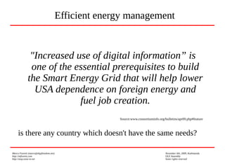 Marco Fioretti (marco@digifreedom.net) November 6th, 2009, Kathmandu
http://mfioretti.com OLE Assembly
http://stop.zona-m.net Some rights reserved
"Increased use of digital information” is
one of the essential prerequisites to build
the Smart Energy Grid that will help lower
USA dependence on foreign energy and
fuel job creation.
Source:www.consortiuminfo.org/bulletins/apr09.php#feature
is there any country which doesn't have the same needs?
Efficient energy management
 