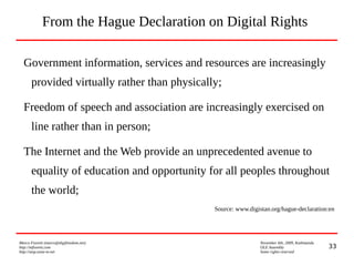 33
Marco Fioretti (marco@digifreedom.net) November 6th, 2009, Kathmandu
http://mfioretti.com OLE Assembly
http://stop.zona-m.net Some rights reserved
From the Hague Declaration on Digital Rights
Government information, services and resources are increasingly
provided virtually rather than physically;
Freedom of speech and association are increasingly exercised on
line rather than in person;
The Internet and the Web provide an unprecedented avenue to
equality of education and opportunity for all peoples throughout
the world;
Source: www.digistan.org/hague-declaration:en
 