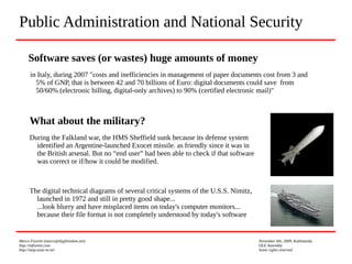 Marco Fioretti (marco@digifreedom.net) November 6th, 2009, Kathmandu
http://mfioretti.com OLE Assembly
http://stop.zona-m.net Some rights reserved
What about the military?
During the Falkland war, the HMS Sheffield sunk because its defense system
identified an Argentine-launched Exocet missile. as friendly since it was in
the British arsenal. But no “end user” had been able to check if that software
was correct or if/how it could be modified.
The digital technical diagrams of several critical systems of the U.S.S. Nimitz,
launched in 1972 and still in pretty good shape...
...look blurry and have misplaced items on today's computer monitors...
because their file format is not completely understood by today's software
Public Administration and National Security
Software saves (or wastes) huge amounts of money
in Italy, during 2007 "costs and inefficiencies in management of paper documents cost from 3 and
5% of GNP, that is between 42 and 70 billions of Euro: digital documents could save from
50/60% (electronic billing, digital-only archives) to 90% (certified electronic mail)"
 