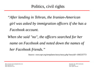 Marco Fioretti (marco@digifreedom.net) November 6th, 2009, Kathmandu
http://mfioretti.com OLE Assembly
http://stop.zona-m.net Some rights reserved
“After landing in Tehran, the Iranian-American
girl was asked by immigration officers if she has a
Facebook account.
When she said "no", the officers searched for her
name on Facebook and noted down the names of
her Facebook friends.”
Source: www.npr.org/templates/story/story.php?storyId=106535773
Politics, civil rights
 