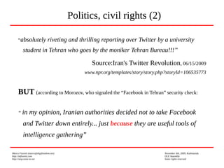 Marco Fioretti (marco@digifreedom.net) November 6th, 2009, Kathmandu
http://mfioretti.com OLE Assembly
http://stop.zona-m.net Some rights reserved
“absolutely riveting and thrilling reporting over Twitter by a university
student in Tehran who goes by the moniker Tehran Bureau!!!”
Source:Iran's Twitter Revolution, 06/15/2009
www.npr.org/templates/story/story.php?storyId=106535773
BUT (according to Morozov, who signaled the “Facebook in Tehran” security check:
“ in my opinion, Iranian authorities decided not to take Facebook
and Twitter down entirely... just because they are useful tools of
intelligence gathering”
Politics, civil rights (2)
 