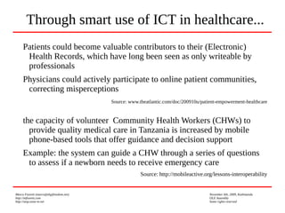 Marco Fioretti (marco@digifreedom.net) November 6th, 2009, Kathmandu
http://mfioretti.com OLE Assembly
http://stop.zona-m.net Some rights reserved
Patients could become valuable contributors to their (Electronic)
Health Records, which have long been seen as only writeable by
professionals
Physicians could actively participate to online patient communities,
correcting misperceptions
Source: www.theatlantic.com/doc/200910u/patient-empowerment-healthcare
the capacity of volunteer Community Health Workers (CHWs) to
provide quality medical care in Tanzania is increased by mobile
phone-based tools that offer guidance and decision support
Example: the system can guide a CHW through a series of questions
to assess if a newborn needs to receive emergency care
Source: http://mobileactive.org/lessons-interoperability
Through smart use of ICT in healthcare...
 