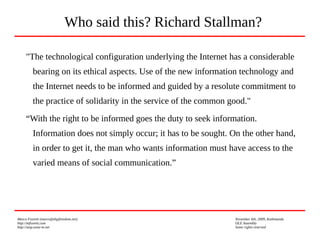 Marco Fioretti (marco@digifreedom.net) November 6th, 2009, Kathmandu
http://mfioretti.com OLE Assembly
http://stop.zona-m.net Some rights reserved
"The technological configuration underlying the Internet has a considerable
bearing on its ethical aspects. Use of the new information technology and
the Internet needs to be informed and guided by a resolute commitment to
the practice of solidarity in the service of the common good."
“With the right to be informed goes the duty to seek information.
Information does not simply occur; it has to be sought. On the other hand,
in order to get it, the man who wants information must have access to the
varied means of social communication.”
Who said this? Richard Stallman?
 