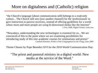 Marco Fioretti (marco@digifreedom.net) November 6th, 2009, Kathmandu
http://mfioretti.com OLE Assembly
http://stop.zona-m.net Some rights reserved
“the Church's language [about communication still] belongs to a read-only
culture... The Church still sees [just another channel] for the 'professionals' to
give instruction to passive receivers, instead of offering guidelines for a world
where more and more people are using bi-directional media like the Internet”
J. Fox, SDB, Digital Virtues, Lulu.com
“Nowadays, understanding the new technologies is essential for us... We are
convinced of this to the point where we are examining possibilities for
introducing study of this into academic courses for seminarians and priests”
Cardinal Hummes, Prefect of the Congregation for the Clergy, June 2009
Theme Chosen by Pope Benedict XVI for the 2010 World Communication Day:
"The priest and pastoral ministry in a digital world: New
media at the service of the Word."
More on digitalness and (Catholic) religion
 