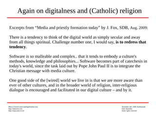 Marco Fioretti (marco@digifreedom.net) November 6th, 2009, Kathmandu
http://mfioretti.com OLE Assembly
http://stop.zona-m.net Some rights reserved
Excerpts from “Media and priestly formation today” by J. Fox, SDB, Aug. 2009:
There is a tendency to think of the digital world as simply secular and away
from all things spiritual. Challenge number one, I would say, is to redress that
tendency.
Software is so malleable and complex.. that it tends to embody a culture's
methods, knowledge and philosophies... Software becomes part of catechesis in
today's world, since the task laid out by Pope John Paul II is to integrate the
Christian message with media culture.
One good side of the [wired] world we live in is that we are more aware than
ever of other cultures, and in the broader world of religion, inter-religious
dialogue is encouraged and facilitated in our digital culture – and by it.
Again on digitalness and (Catholic) religion
 