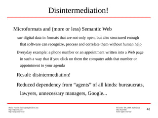 46
Marco Fioretti (marco@digifreedom.net) November 6th, 2009, Kathmandu
http://mfioretti.com OLE Assembly
http://stop.zona-m.net Some rights reserved
Disintermediation!
Microformats and (more or less) Semantic Web
raw digital data in formats that are not only open, but also structured enough
that software can recognize, process and correlate them without human help
Everyday example: a phone number or an appointment written into a Web page
in such a way that if you click on them the computer adds that number or
appointment to your agenda
Result: disintermediation!
Reduced dependency from “agents” of all kinds: bureaucrats,
lawyers, unnecessary managers, Google...
 
