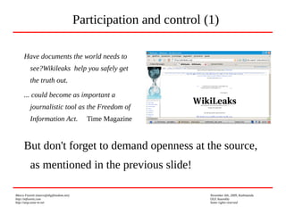 Marco Fioretti (marco@digifreedom.net) November 6th, 2009, Kathmandu
http://mfioretti.com OLE Assembly
http://stop.zona-m.net Some rights reserved
Have documents the world needs to
see?Wikileaks help you safely get
the truth out.
... could become as important a
journalistic tool as the Freedom of
Information Act. Time Magazine
Participation and control (1)
But don't forget to demand openness at the source,
as mentioned in the previous slide!
 