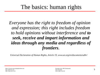 5
Marco Fioretti (marco@digifreedom.net) November 6th, 2009, Kathmandu
http://mfioretti.com OLE Assembly
http://stop.zona-m.net Some rights reserved
Everyone has the right to freedom of opinion
and expression; this right includes freedom
to hold opinions without interference and to
seek, receive and impart information and
ideas through any media and regardless of
frontiers.
Universal Declaration of Human Rights, Article 19, www.un.org/en/documents/udhr/
The basics: human rights
 