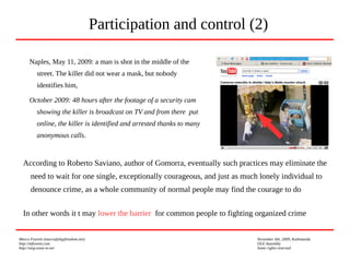 Marco Fioretti (marco@digifreedom.net) November 6th, 2009, Kathmandu
http://mfioretti.com OLE Assembly
http://stop.zona-m.net Some rights reserved
Naples, May 11, 2009: a man is shot in the middle of the
street. The killer did not wear a mask, but nobody
identifies him,
October 2009: 48 hours after the footage of a security cam
showing the killer is broadcast on TV and from there put
online, the killer is identified and arrested thanks to many
anonymous calls.
Participation and control (2)
According to Roberto Saviano, author of Gomorra, eventually such practices may eliminate the
need to wait for one single, exceptionally courageous, and just as much lonely individual to
denounce crime, as a whole community of normal people may find the courage to do
In other words it t may lower the barrier for common people to fighting organized crime
 