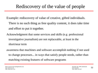 52
Marco Fioretti (marco@digifreedom.net) November 6th, 2009, Kathmandu
http://mfioretti.com OLE Assembly
http://stop.zona-m.net Some rights reserved
Rediscovery of the value of people
Example: rediscovery of value of creative, gifted individuals.
There is no such thing as free quality content, it does take time
and effort to put it together.
Acknowledgment that some services and skills (e.g professional
investigative journalism) are not replaceable, at least in the
short/near term
awareness that machines and software accomplish nothing if not used
to change processes... in ways that satisfy people needs, rather than
matching existing features of software programs
 