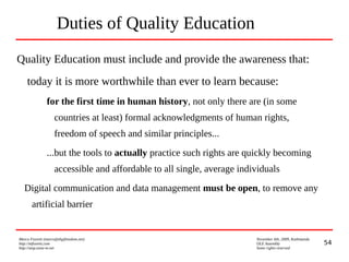 54
Marco Fioretti (marco@digifreedom.net) November 6th, 2009, Kathmandu
http://mfioretti.com OLE Assembly
http://stop.zona-m.net Some rights reserved
Duties of Quality Education
Quality Education must include and provide the awareness that:
today it is more worthwhile than ever to learn because:
for the first time in human history, not only there are (in some
countries at least) formal acknowledgments of human rights,
freedom of speech and similar principles...
...but the tools to actually practice such rights are quickly becoming
accessible and affordable to all single, average individuals
Digital communication and data management must be open, to remove any
artificial barrier
 