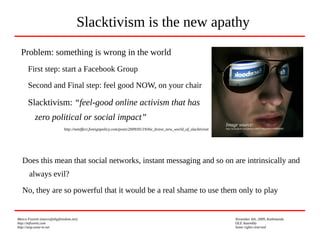 Marco Fioretti (marco@digifreedom.net) November 6th, 2009, Kathmandu
http://mfioretti.com OLE Assembly
http://stop.zona-m.net Some rights reserved
Problem: something is wrong in the world
First step: start a Facebook Group
Second and Final step: feel good NOW, on your chair
Slacktivism: “feel-good online activism that has
zero political or social impact”
http://neteffect.foreignpolicy.com/posts/2009/05/19/the_brave_new_world_of_slacktivism
Slacktivism is the new apathy
Image source:
http://www.flickr.com/photos/69805768@N00/3292899689/
Does this mean that social networks, instant messaging and so on are intrinsically and
always evil?
No, they are so powerful that it would be a real shame to use them only to play
 