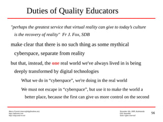 56
Marco Fioretti (marco@digifreedom.net) November 6th, 2009, Kathmandu
http://mfioretti.com OLE Assembly
http://stop.zona-m.net Some rights reserved
Duties of Quality Educators
"perhaps the greatest service that virtual reality can give to today’s culture
is the recovery of reality" Fr J. Fox, SDB
make clear that there is no such thing as some mythical
cyberspace, separate from reality
but that, instead, the one real world we've always lived in is being
deeply transformed by digital technologies
What we do in “cyberspace”, we're doing in the real world
We must not escape in “cyberspace”, but use it to make the world a
better place, because the first can give us more control on the second
 