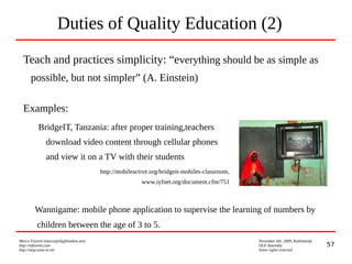 57
Marco Fioretti (marco@digifreedom.net) November 6th, 2009, Kathmandu
http://mfioretti.com OLE Assembly
http://stop.zona-m.net Some rights reserved
Duties of Quality Education (2)
Teach and practices simplicity: “everything should be as simple as
possible, but not simpler” (A. Einstein)
Examples:
BridgeIT, Tanzania: after proper training,teachers
download video content through cellular phones
and view it on a TV with their students
http://mobileactive.org/bridgeit-mobiles-classroom,
www.iyfnet.org/document.cfm/751
Wannigame: mobile phone application to supervise the learning of numbers by
children between the age of 3 to 5.
 