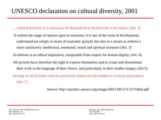 Marco Fioretti (marco@digifreedom.net) November 6th, 2009, Kathmandu
http://mfioretti.com OLE Assembly
http://stop.zona-m.net Some rights reserved
... cultural diversity is as necessary for humankind as biodiversity is for nature. (Art. 1)
It widens the range of options open to everyone; it is one of the roots of development,
understood not simply in terms of economic growth, but also as a means to achieve a
more satisfactory intellectual, emotional, moral and spiritual existence (Art. 3)
Its defense is an ethical imperative, inseparable from respect for human dignity. (Art. 4)
All persons have therefore the right to express themselves and to create and disseminate
their work in the language of their choice, and particularly in their mother tongue; (Art 5)
heritage in all its forms must be preserved, enhanced and handed on to future generations
(Art. 7)
Source: http://unesdoc.unesco.org/images/0012/001271/127160m.pdf
UNESCO declaration on cultural diversity, 2001
 