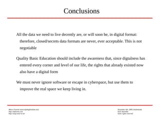 Marco Fioretti (marco@digifreedom.net) November 6th, 2009, Kathmandu
http://mfioretti.com OLE Assembly
http://stop.zona-m.net Some rights reserved
All the data we need to live decently are, or will soon be, in digital format:
therefore, closed/secrets data formats are never, ever acceptable. This is not
negotiable
Quality Basic Education should include the awareness that, since digtalness has
entered every corner and level of our life, the rights that already existed now
also have a digital form
We must never ignore software or escape in cyberspace, but use them to
improve the real space we keep living in.
Conclusions
 
