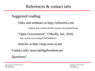 Marco Fioretti (marco@digifreedom.net) November 6th, 2009, Kathmandu
http://mfioretti.com OLE Assembly
http://stop.zona-m.net Some rights reserved
Suggested reading:
Talks and seminars at http://mfioretti.com
(which also contain all the sources not quoted here)
“Open Government”, O'Reilly, Jan. 2010,
http://oreilly.com/catalog/9780596804367/
Articles at http://stop.zona-m.net
Contact info: marco@digifreedom.net
Questions?
References & contact info
 