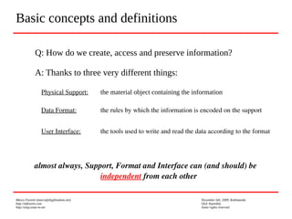 Marco Fioretti (marco@digifreedom.net) November 6th, 2009, Kathmandu
http://mfioretti.com OLE Assembly
http://stop.zona-m.net Some rights reserved
Basic concepts and definitions
Q: How do we create, access and preserve information?
A: Thanks to three very different things:
Physical Support: the material object containing the information
Data Format:  the rules by which the information is encoded on the support 
User Interface:  the tools used to write and read the data according to the format
almost always, Support, Format and Interface can (and should) be 
independent from each other
 