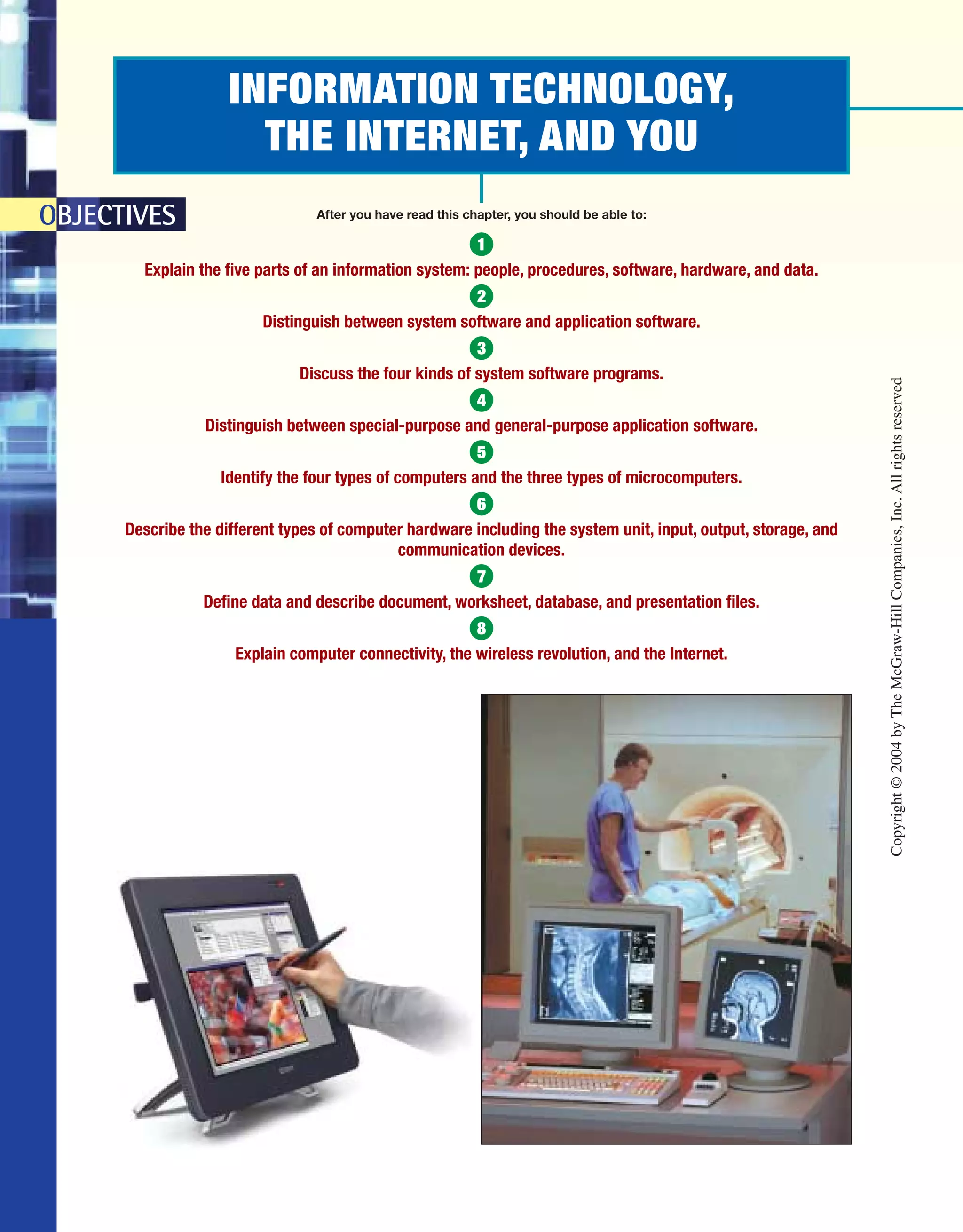 INFORMATION TECHNOLOGY,
THE INTERNET, AND YOU
OBJECTIVES After you have read this chapter, you should be able to:
1
Explain the five parts of an information system: people, procedures, software, hardware, and data.
2
Distinguish between system software and application software.
3
Discuss the four kinds of system software programs.
4
Distinguish between special-purpose and general-purpose application software.
5
Identify the four types of computers and the three types of microcomputers.
6
Describe the different types of computer hardware including the system unit, input, output, storage, and
communication devices.
7
Define data and describe document, worksheet, database, and presentation files.
8
Explain computer connectivity, the wireless revolution, and the Internet.
Copyright©2004byTheMcGraw-HillCompanies,Inc.Allrightsreserved
ole65985_ch01_web.qxd 9/12/03 2:08 PM Page 2
 