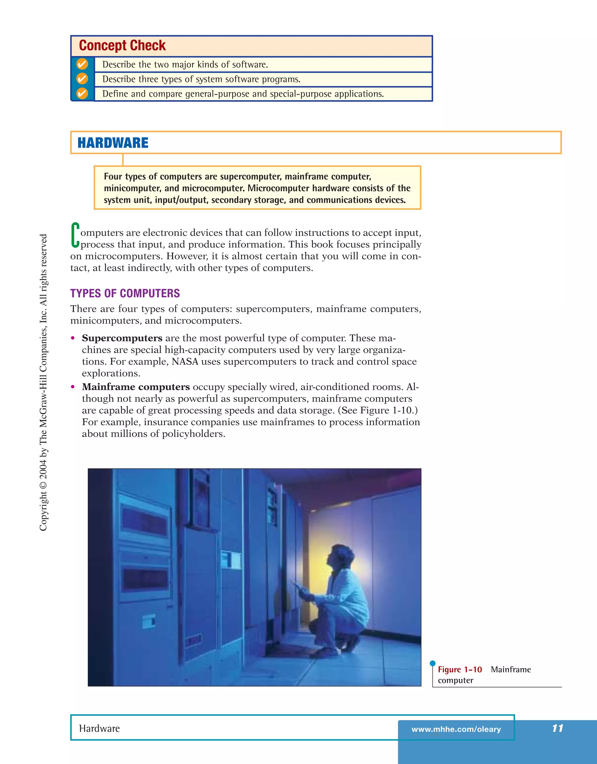 Computers are electronic devices that can follow instructions to accept input,
process that input, and produce information. This book focuses principally
on microcomputers. However, it is almost certain that you will come in con-
tact, at least indirectly, with other types of computers.
TYPES OF COMPUTERS
There are four types of computers: supercomputers, mainframe computers,
minicomputers, and microcomputers.
• Supercomputers are the most powerful type of computer. These ma-
chines are special high-capacity computers used by very large organiza-
tions. For example, NASA uses supercomputers to track and control space
explorations.
• Mainframe computers occupy specially wired, air-conditioned rooms. Al-
though not nearly as powerful as supercomputers, mainframe computers
are capable of great processing speeds and data storage. (See Figure 1-10.)
For example, insurance companies use mainframes to process information
about millions of policyholders.
Hardware www.mhhe.com/oleary 11
✔ Describe the two major kinds of software.
✔ Describe three types of system software programs.
✔ Define and compare general-purpose and special-purpose applications.
Concept Check
HARDWARE
Four types of computers are supercomputer, mainframe computer,
minicomputer, and microcomputer. Microcomputer hardware consists of the
system unit, input/output, secondary storage, and communications devices.
Figure 1-10 Mainframe
computer
Copyright©2004byTheMcGraw-HillCompanies,Inc.Allrightsreserved
ole65985_ch01_web.qxd 9/12/03 2:08 PM Page 11
 