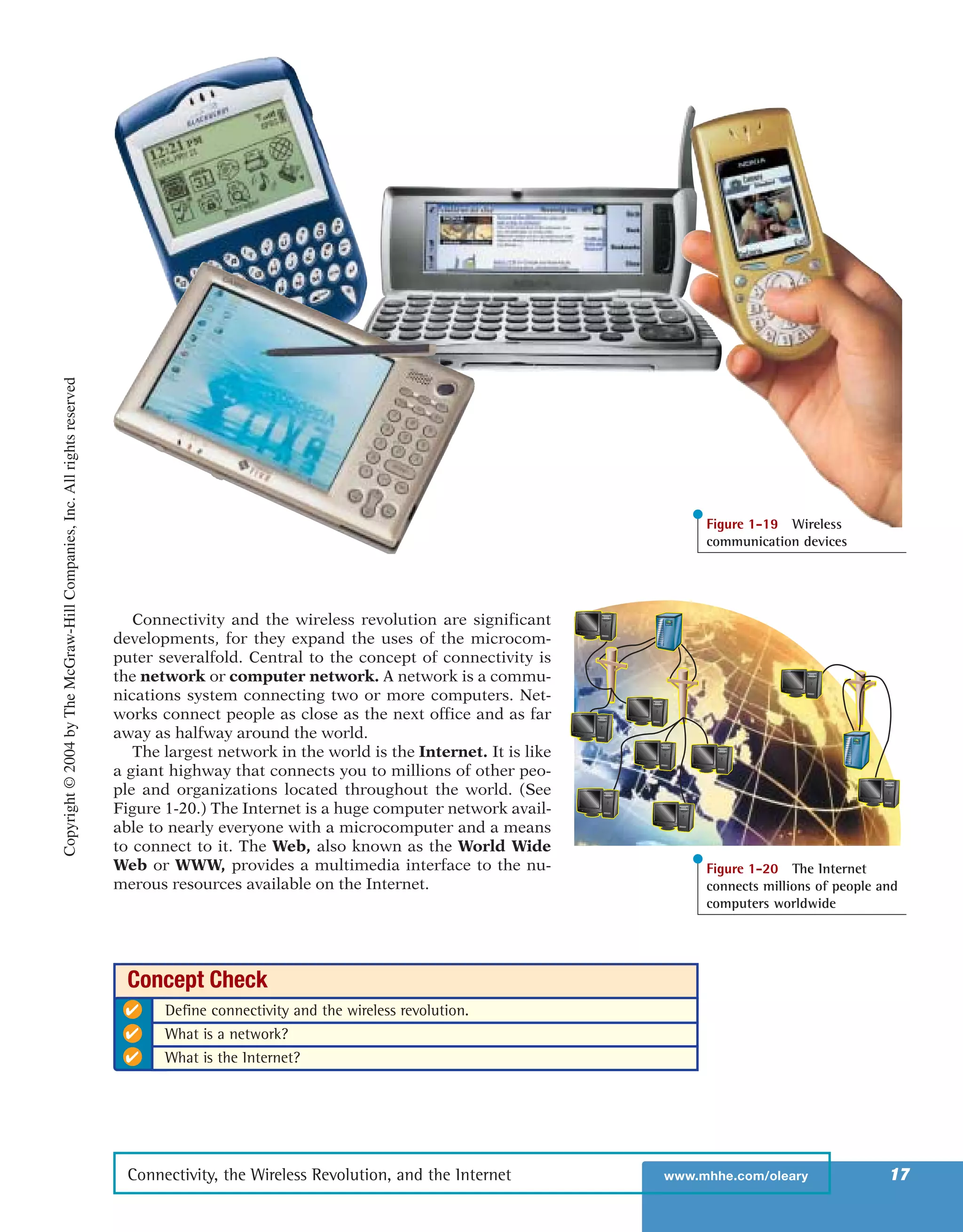 Connectivity and the wireless revolution are significant
developments, for they expand the uses of the microcom-
puter severalfold. Central to the concept of connectivity is
the network or computer network. A network is a commu-
nications system connecting two or more computers. Net-
works connect people as close as the next office and as far
away as halfway around the world.
The largest network in the world is the Internet. It is like
a giant highway that connects you to millions of other peo-
ple and organizations located throughout the world. (See
Figure 1-20.) The Internet is a huge computer network avail-
able to nearly everyone with a microcomputer and a means
to connect to it. The Web, also known as the World Wide
Web or WWW, provides a multimedia interface to the nu-
merous resources available on the Internet.
Connectivity, the Wireless Revolution, and the Internet www.mhhe.com/oleary 17
Figure 1-19 Wireless
communication devices
Figure 1-20 The Internet
connects millions of people and
computers worldwide
✔ Define connectivity and the wireless revolution.
✔ What is a network?
✔ What is the Internet?
Concept Check
Copyright©2004byTheMcGraw-HillCompanies,Inc.Allrightsreserved
ole65985_ch01_web.qxd 9/12/03 2:08 PM Page 17
 