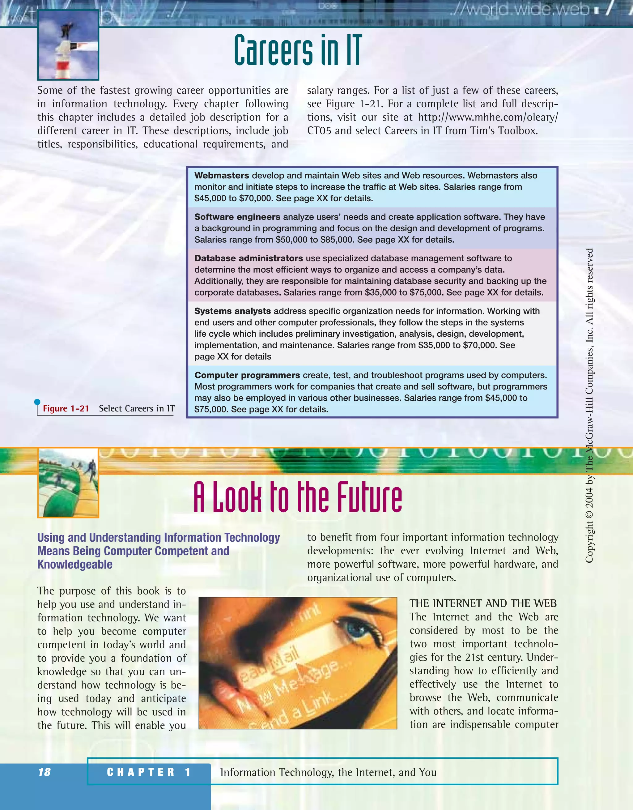Some of the fastest growing career opportunities are
in information technology. Every chapter following
this chapter includes a detailed job description for a
different career in IT. These descriptions, include job
titles, responsibilities, educational requirements, and
salary ranges. For a list of just a few of these careers,
see Figure 1-21. For a complete list and full descrip-
tions, visit our site at http://www.mhhe.com/oleary/
CT05 and select Careers in IT from Tim’s Toolbox.
CareersinIT
Information Technology, the Internet, and You18 C H A P T E R 1
Webmasters develop and maintain Web sites and Web resources. Webmasters also
monitor and initiate steps to increase the traffic at Web sites. Salaries range from
$45,000 to $70,000. See page XX for details.
Software engineers analyze users’ needs and create application software. They have
a background in programming and focus on the design and development of programs.
Salaries range from $50,000 to $85,000. See page XX for details.
Database administrators use specialized database management software to
determine the most efficient ways to organize and access a company’s data.
Additionally, they are responsible for maintaining database security and backing up the
corporate databases. Salaries range from $35,000 to $75,000. See page XX for details.
Systems analysts address specific organization needs for information. Working with
end users and other computer professionals, they follow the steps in the systems
life cycle which includes preliminary investigation, analysis, design, development,
implementation, and maintenance. Salaries range from $35,000 to $70,000. See
page XX for details
Computer programmers create, test, and troubleshoot programs used by computers.
Most programmers work for companies that create and sell software, but programmers
may also be employed in various other businesses. Salaries range from $45,000 to
$75,000. See page XX for details.Figure 1-21 Select Careers in IT
Using and Understanding Information Technology
Means Being Computer Competent and
Knowledgeable
The purpose of this book is to
help you use and understand in-
formation technology. We want
to help you become computer
competent in today’s world and
to provide you a foundation of
knowledge so that you can un-
derstand how technology is be-
ing used today and anticipate
how technology will be used in
the future. This will enable you
to benefit from four important information technology
developments: the ever evolving Internet and Web,
more powerful software, more powerful hardware, and
organizational use of computers.
THE INTERNET AND THE WEB
The Internet and the Web are
considered by most to be the
two most important technolo-
gies for the 21st century. Under-
standing how to efficiently and
effectively use the Internet to
browse the Web, communicate
with others, and locate informa-
tion are indispensable computer
ALooktotheFuture
Copyright©2004byTheMcGraw-HillCompanies,Inc.Allrightsreserved
ole65985_ch01_web.qxd 9/12/03 2:08 PM Page 18
 
