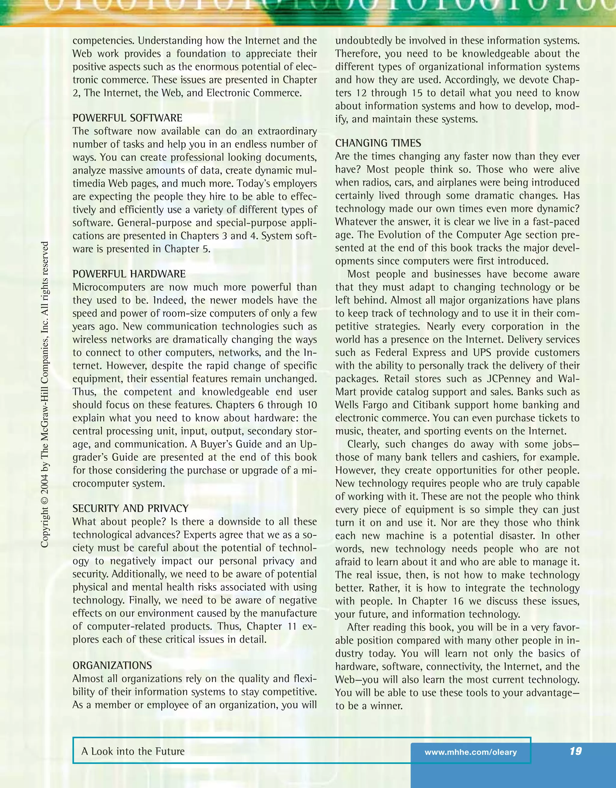 A Look into the Future www.mhhe.com/oleary 19
competencies. Understanding how the Internet and the
Web work provides a foundation to appreciate their
positive aspects such as the enormous potential of elec-
tronic commerce. These issues are presented in Chapter
2, The Internet, the Web, and Electronic Commerce.
POWERFUL SOFTWARE
The software now available can do an extraordinary
number of tasks and help you in an endless number of
ways. You can create professional looking documents,
analyze massive amounts of data, create dynamic mul-
timedia Web pages, and much more. Today’s employers
are expecting the people they hire to be able to effec-
tively and efficiently use a variety of different types of
software. General-purpose and special-purpose appli-
cations are presented in Chapters 3 and 4. System soft-
ware is presented in Chapter 5.
POWERFUL HARDWARE
Microcomputers are now much more powerful than
they used to be. Indeed, the newer models have the
speed and power of room-size computers of only a few
years ago. New communication technologies such as
wireless networks are dramatically changing the ways
to connect to other computers, networks, and the In-
ternet. However, despite the rapid change of specific
equipment, their essential features remain unchanged.
Thus, the competent and knowledgeable end user
should focus on these features. Chapters 6 through 10
explain what you need to know about hardware: the
central processing unit, input, output, secondary stor-
age, and communication. A Buyer’s Guide and an Up-
grader’s Guide are presented at the end of this book
for those considering the purchase or upgrade of a mi-
crocomputer system.
SECURITY AND PRIVACY
What about people? Is there a downside to all these
technological advances? Experts agree that we as a so-
ciety must be careful about the potential of technol-
ogy to negatively impact our personal privacy and
security. Additionally, we need to be aware of potential
physical and mental health risks associated with using
technology. Finally, we need to be aware of negative
effects on our environment caused by the manufacture
of computer-related products. Thus, Chapter 11 ex-
plores each of these critical issues in detail.
ORGANIZATIONS
Almost all organizations rely on the quality and flexi-
bility of their information systems to stay competitive.
As a member or employee of an organization, you will
undoubtedly be involved in these information systems.
Therefore, you need to be knowledgeable about the
different types of organizational information systems
and how they are used. Accordingly, we devote Chap-
ters 12 through 15 to detail what you need to know
about information systems and how to develop, mod-
ify, and maintain these systems.
CHANGING TIMES
Are the times changing any faster now than they ever
have? Most people think so. Those who were alive
when radios, cars, and airplanes were being introduced
certainly lived through some dramatic changes. Has
technology made our own times even more dynamic?
Whatever the answer, it is clear we live in a fast-paced
age. The Evolution of the Computer Age section pre-
sented at the end of this book tracks the major devel-
opments since computers were first introduced.
Most people and businesses have become aware
that they must adapt to changing technology or be
left behind. Almost all major organizations have plans
to keep track of technology and to use it in their com-
petitive strategies. Nearly every corporation in the
world has a presence on the Internet. Delivery services
such as Federal Express and UPS provide customers
with the ability to personally track the delivery of their
packages. Retail stores such as JCPenney and Wal-
Mart provide catalog support and sales. Banks such as
Wells Fargo and Citibank support home banking and
electronic commerce. You can even purchase tickets to
music, theater, and sporting events on the Internet.
Clearly, such changes do away with some jobs—
those of many bank tellers and cashiers, for example.
However, they create opportunities for other people.
New technology requires people who are truly capable
of working with it. These are not the people who think
every piece of equipment is so simple they can just
turn it on and use it. Nor are they those who think
each new machine is a potential disaster. In other
words, new technology needs people who are not
afraid to learn about it and who are able to manage it.
The real issue, then, is not how to make technology
better. Rather, it is how to integrate the technology
with people. In Chapter 16 we discuss these issues,
your future, and information technology.
After reading this book, you will be in a very favor-
able position compared with many other people in in-
dustry today. You will learn not only the basics of
hardware, software, connectivity, the Internet, and the
Web—you will also learn the most current technology.
You will be able to use these tools to your advantage—
to be a winner.
Copyright©2004byTheMcGraw-HillCompanies,Inc.Allrightsreserved
ole65985_ch01_web.qxd 9/12/03 2:08 PM Page 19
 