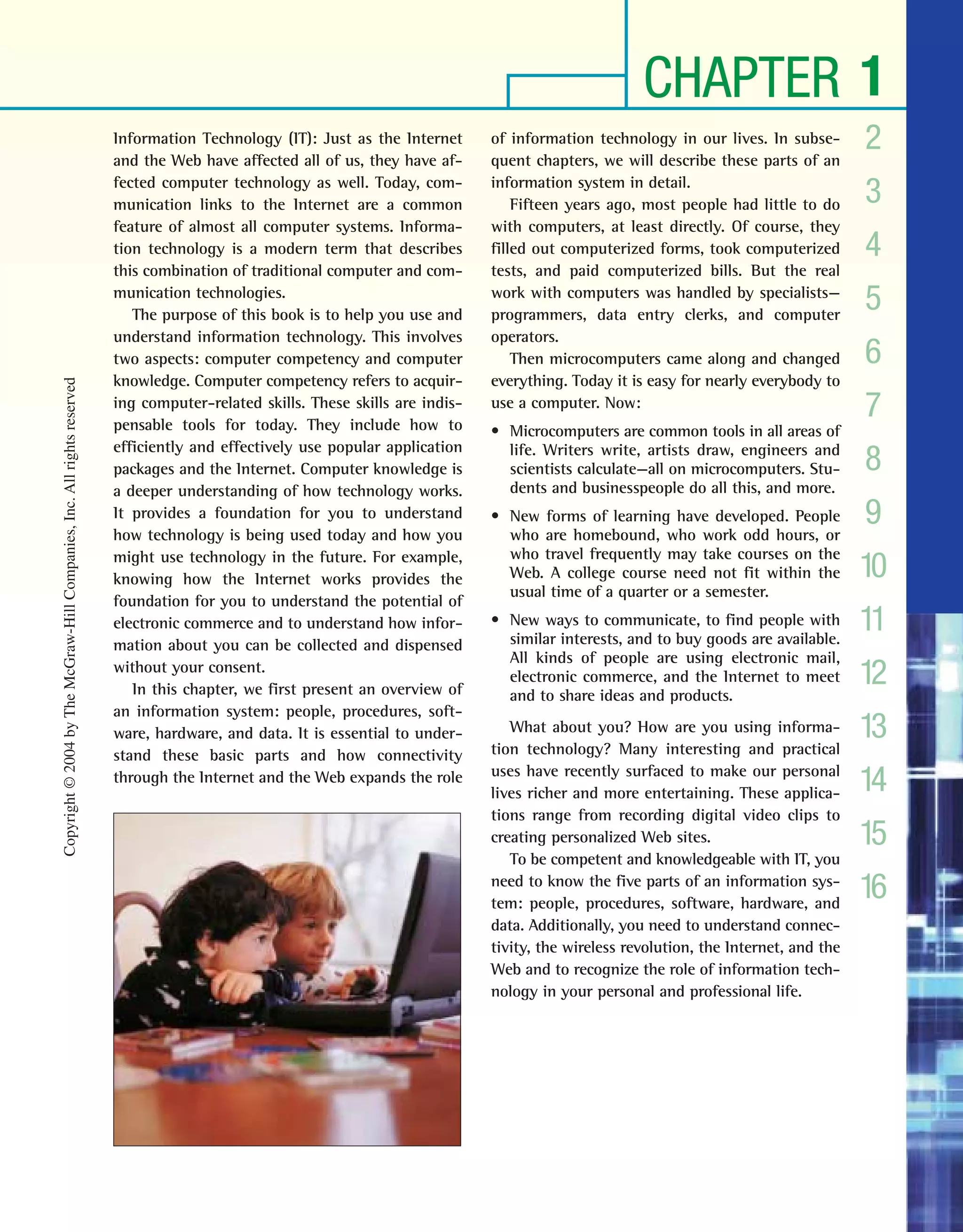 CHAPTER 1
2
3
4
5
6
7
8
9
10
11
12
13
14
15
16
Information Technology (IT): Just as the Internet
and the Web have affected all of us, they have af-
fected computer technology as well. Today, com-
munication links to the Internet are a common
feature of almost all computer systems. Informa-
tion technology is a modern term that describes
this combination of traditional computer and com-
munication technologies.
The purpose of this book is to help you use and
understand information technology. This involves
two aspects: computer competency and computer
knowledge. Computer competency refers to acquir-
ing computer-related skills. These skills are indis-
pensable tools for today. They include how to
efficiently and effectively use popular application
packages and the Internet. Computer knowledge is
a deeper understanding of how technology works.
It provides a foundation for you to understand
how technology is being used today and how you
might use technology in the future. For example,
knowing how the Internet works provides the
foundation for you to understand the potential of
electronic commerce and to understand how infor-
mation about you can be collected and dispensed
without your consent.
In this chapter, we first present an overview of
an information system: people, procedures, soft-
ware, hardware, and data. It is essential to under-
stand these basic parts and how connectivity
through the Internet and the Web expands the role
of information technology in our lives. In subse-
quent chapters, we will describe these parts of an
information system in detail.
Fifteen years ago, most people had little to do
with computers, at least directly. Of course, they
filled out computerized forms, took computerized
tests, and paid computerized bills. But the real
work with computers was handled by specialists—
programmers, data entry clerks, and computer
operators.
Then microcomputers came along and changed
everything. Today it is easy for nearly everybody to
use a computer. Now:
• Microcomputers are common tools in all areas of
life. Writers write, artists draw, engineers and
scientists calculate—all on microcomputers. Stu-
dents and businesspeople do all this, and more.
• New forms of learning have developed. People
who are homebound, who work odd hours, or
who travel frequently may take courses on the
Web. A college course need not fit within the
usual time of a quarter or a semester.
• New ways to communicate, to find people with
similar interests, and to buy goods are available.
All kinds of people are using electronic mail,
electronic commerce, and the Internet to meet
and to share ideas and products.
What about you? How are you using informa-
tion technology? Many interesting and practical
uses have recently surfaced to make our personal
lives richer and more entertaining. These applica-
tions range from recording digital video clips to
creating personalized Web sites.
To be competent and knowledgeable with IT, you
need to know the five parts of an information sys-
tem: people, procedures, software, hardware, and
data. Additionally, you need to understand connec-
tivity, the wireless revolution, the Internet, and the
Web and to recognize the role of information tech-
nology in your personal and professional life.
Copyright©2004byTheMcGraw-HillCompanies,Inc.Allrightsreserved
ole65985_ch01_web.qxd 9/12/03 2:08 PM Page 3
 