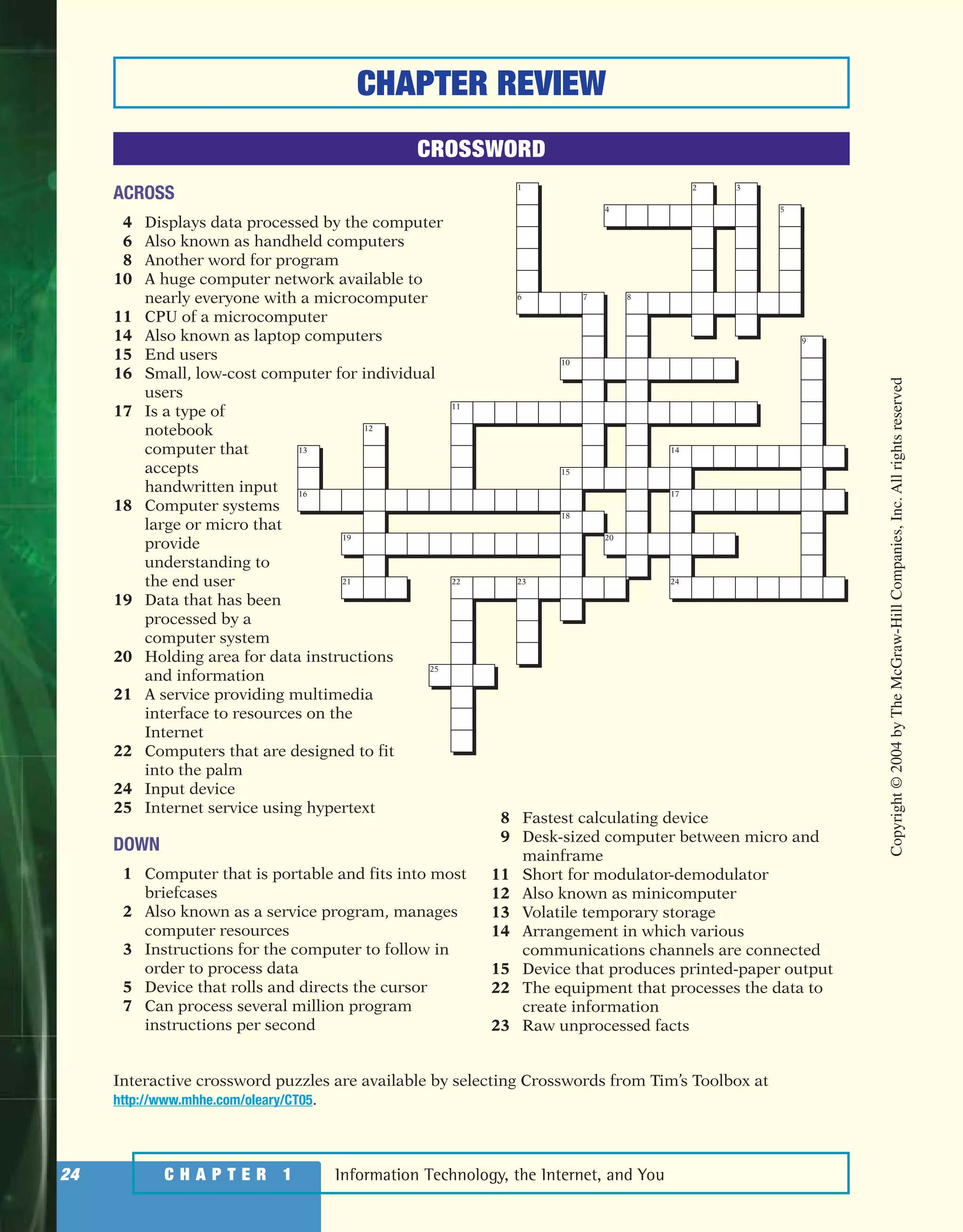 Information Technology, the Internet, and You24 C H A P T E R 1
ACROSS
4 Displays data processed by the computer
6 Also known as handheld computers
8 Another word for program
10 A huge computer network available to
nearly everyone with a microcomputer
11 CPU of a microcomputer
14 Also known as laptop computers
15 End users
16 Small, low-cost computer for individual
users
17 Is a type of
notebook
computer that
accepts
handwritten input
18 Computer systems
large or micro that
provide
understanding to
the end user
19 Data that has been
processed by a
computer system
20 Holding area for data instructions
and information
21 A service providing multimedia
interface to resources on the
Internet
22 Computers that are designed to fit
into the palm
24 Input device
25 Internet service using hypertext
DOWN
1 Computer that is portable and fits into most
briefcases
2 Also known as a service program, manages
computer resources
3 Instructions for the computer to follow in
order to process data
5 Device that rolls and directs the cursor
7 Can process several million program
instructions per second
8 Fastest calculating device
9 Desk-sized computer between micro and
mainframe
11 Short for modulator-demodulator
12 Also known as minicomputer
13 Volatile temporary storage
14 Arrangement in which various
communications channels are connected
15 Device that produces printed-paper output
22 The equipment that processes the data to
create information
23 Raw unprocessed facts
20
18
15
11
12
13
16
19
21 22
25
23 24
17
14
9
5
2 3
4
10
876
1
CHAPTER REVIEW
CROSSWORD
Interactive crossword puzzles are available by selecting Crosswords from Tim’s Toolbox at
http://www.mhhe.com/oleary/CT05.
Copyright©2004byTheMcGraw-HillCompanies,Inc.Allrightsreserved
ole65985_ch01_web.qxd 9/12/03 2:08 PM Page 24
 
