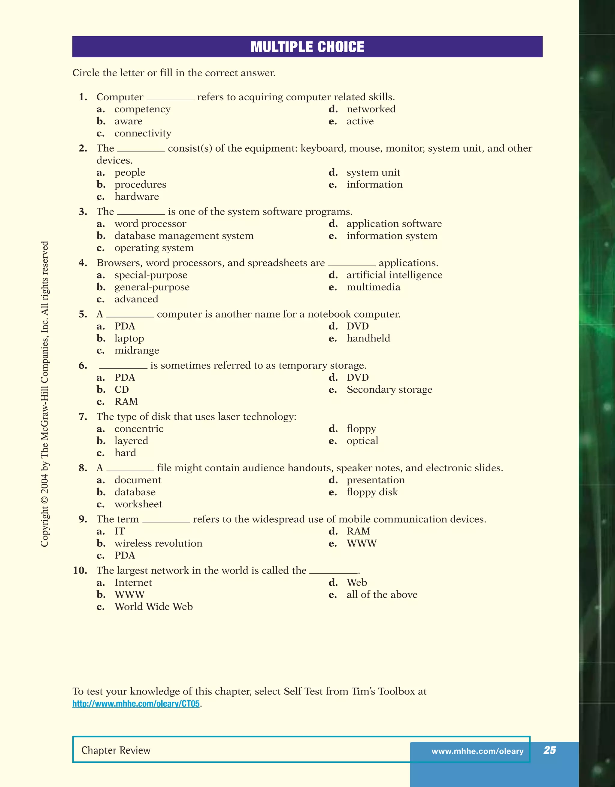 Chapter Review www.mhhe.com/oleary 25
MULTIPLE CHOICE
Circle the letter or fill in the correct answer.
1. Computer refers to acquiring computer related skills.
a. competency d. networked
b. aware e. active
c. connectivity
2. The consist(s) of the equipment: keyboard, mouse, monitor, system unit, and other
devices.
a. people d. system unit
b. procedures e. information
c. hardware
3. The is one of the system software programs.
a. word processor d. application software
b. database management system e. information system
c. operating system
4. Browsers, word processors, and spreadsheets are applications.
a. special-purpose d. artificial intelligence
b. general-purpose e. multimedia
c. advanced
5. A computer is another name for a notebook computer.
a. PDA d. DVD
b. laptop e. handheld
c. midrange
6. is sometimes referred to as temporary storage.
a. PDA d. DVD
b. CD e. Secondary storage
c. RAM
7. The type of disk that uses laser technology:
a. concentric d. floppy
b. layered e. optical
c. hard
8. A file might contain audience handouts, speaker notes, and electronic slides.
a. document d. presentation
b. database e. floppy disk
c. worksheet
9. The term refers to the widespread use of mobile communication devices.
a. IT d. RAM
b. wireless revolution e. WWW
c. PDA
10. The largest network in the world is called the .
a. Internet d. Web
b. WWW e. all of the above
c. World Wide Web
To test your knowledge of this chapter, select Self Test from Tim’s Toolbox at
http://www.mhhe.com/oleary/CT05.
Copyright©2004byTheMcGraw-HillCompanies,Inc.Allrightsreserved
ole65985_ch01_web.qxd 9/12/03 2:08 PM Page 25
 