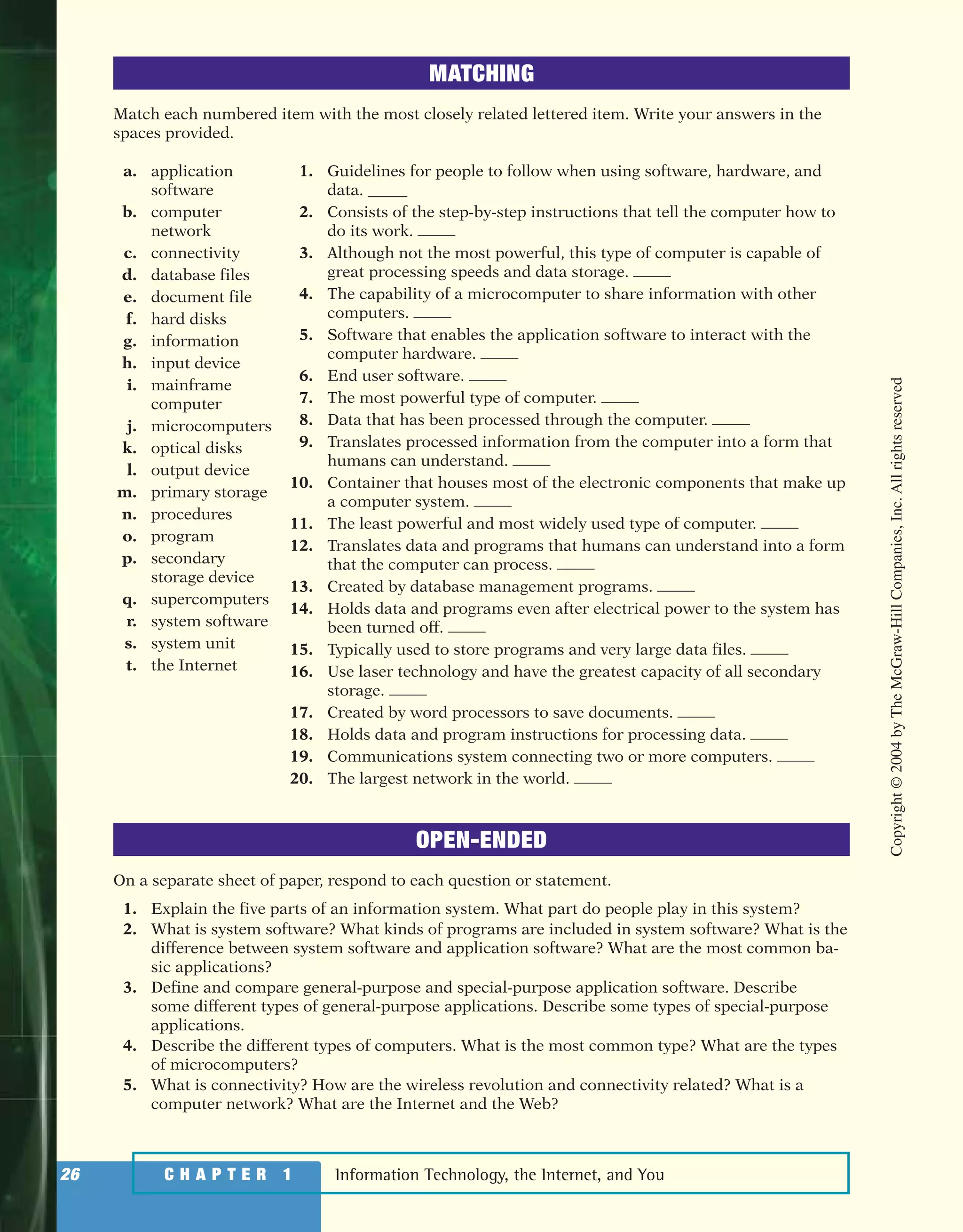 Information Technology, the Internet, and You26 C H A P T E R 1
MATCHING
Match each numbered item with the most closely related lettered item. Write your answers in the
spaces provided.
a. application
software
b. computer
network
c. connectivity
d. database files
e. document file
f. hard disks
g. information
h. input device
i. mainframe
computer
j. microcomputers
k. optical disks
l. output device
m. primary storage
n. procedures
o. program
p. secondary
storage device
q. supercomputers
r. system software
s. system unit
t. the Internet
1. Guidelines for people to follow when using software, hardware, and
data. _____
2. Consists of the step-by-step instructions that tell the computer how to
do its work.
3. Although not the most powerful, this type of computer is capable of
great processing speeds and data storage.
4. The capability of a microcomputer to share information with other
computers.
5. Software that enables the application software to interact with the
computer hardware.
6. End user software.
7. The most powerful type of computer.
8. Data that has been processed through the computer.
9. Translates processed information from the computer into a form that
humans can understand.
10. Container that houses most of the electronic components that make up
a computer system.
11. The least powerful and most widely used type of computer.
12. Translates data and programs that humans can understand into a form
that the computer can process.
13. Created by database management programs.
14. Holds data and programs even after electrical power to the system has
been turned off.
15. Typically used to store programs and very large data files.
16. Use laser technology and have the greatest capacity of all secondary
storage.
17. Created by word processors to save documents.
18. Holds data and program instructions for processing data.
19. Communications system connecting two or more computers.
20. The largest network in the world.
OPEN-ENDED
On a separate sheet of paper, respond to each question or statement.
1. Explain the five parts of an information system. What part do people play in this system?
2. What is system software? What kinds of programs are included in system software? What is the
difference between system software and application software? What are the most common ba-
sic applications?
3. Define and compare general-purpose and special-purpose application software. Describe
some different types of general-purpose applications. Describe some types of special-purpose
applications.
4. Describe the different types of computers. What is the most common type? What are the types
of microcomputers?
5. What is connectivity? How are the wireless revolution and connectivity related? What is a
computer network? What are the Internet and the Web?
Copyright©2004byTheMcGraw-HillCompanies,Inc.Allrightsreserved
ole65985_ch01_web.qxd 9/12/03 2:08 PM Page 26
 