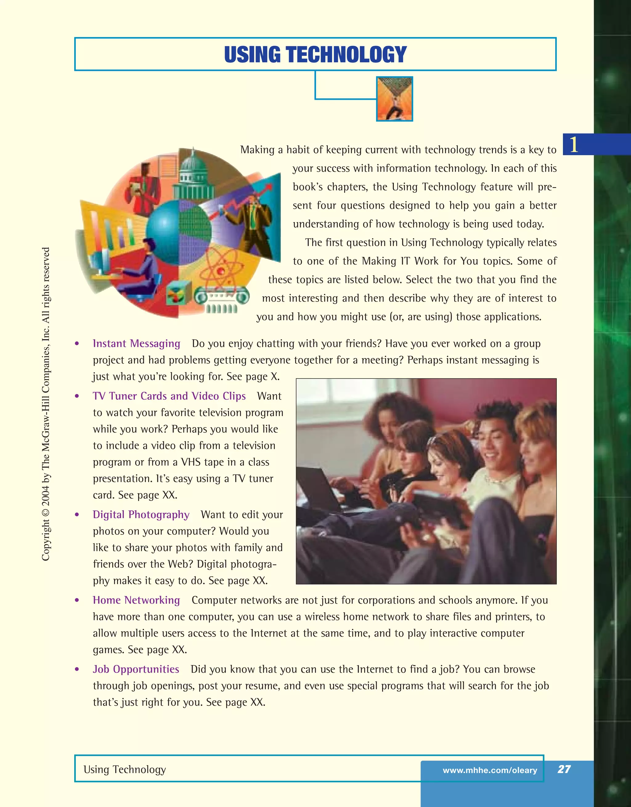 USING TECHNOLOGY
Using Technology www.mhhe.com/oleary 27
Making a habit of keeping current with technology trends is a key to
your success with information technology. In each of this
book’s chapters, the Using Technology feature will pre-
sent four questions designed to help you gain a better
understanding of how technology is being used today.
The first question in Using Technology typically relates
to one of the Making IT Work for You topics. Some of
these topics are listed below. Select the two that you find the
most interesting and then describe why they are of interest to
you and how you might use (or, are using) those applications.
• Instant Messaging Do you enjoy chatting with your friends? Have you ever worked on a group
project and had problems getting everyone together for a meeting? Perhaps instant messaging is
just what you’re looking for. See page X.
• TV Tuner Cards and Video Clips Want
to watch your favorite television program
while you work? Perhaps you would like
to include a video clip from a television
program or from a VHS tape in a class
presentation. It’s easy using a TV tuner
card. See page XX.
• Digital Photography Want to edit your
photos on your computer? Would you
like to share your photos with family and
friends over the Web? Digital photogra-
phy makes it easy to do. See page XX.
• Home Networking Computer networks are not just for corporations and schools anymore. If you
have more than one computer, you can use a wireless home network to share files and printers, to
allow multiple users access to the Internet at the same time, and to play interactive computer
games. See page XX.
• Job Opportunities Did you know that you can use the Internet to find a job? You can browse
through job openings, post your resume, and even use special programs that will search for the job
that’s just right for you. See page XX.
1
Copyright©2004byTheMcGraw-HillCompanies,Inc.Allrightsreserved
ole65985_ch01_web.qxd 9/12/03 2:08 PM Page 27
 