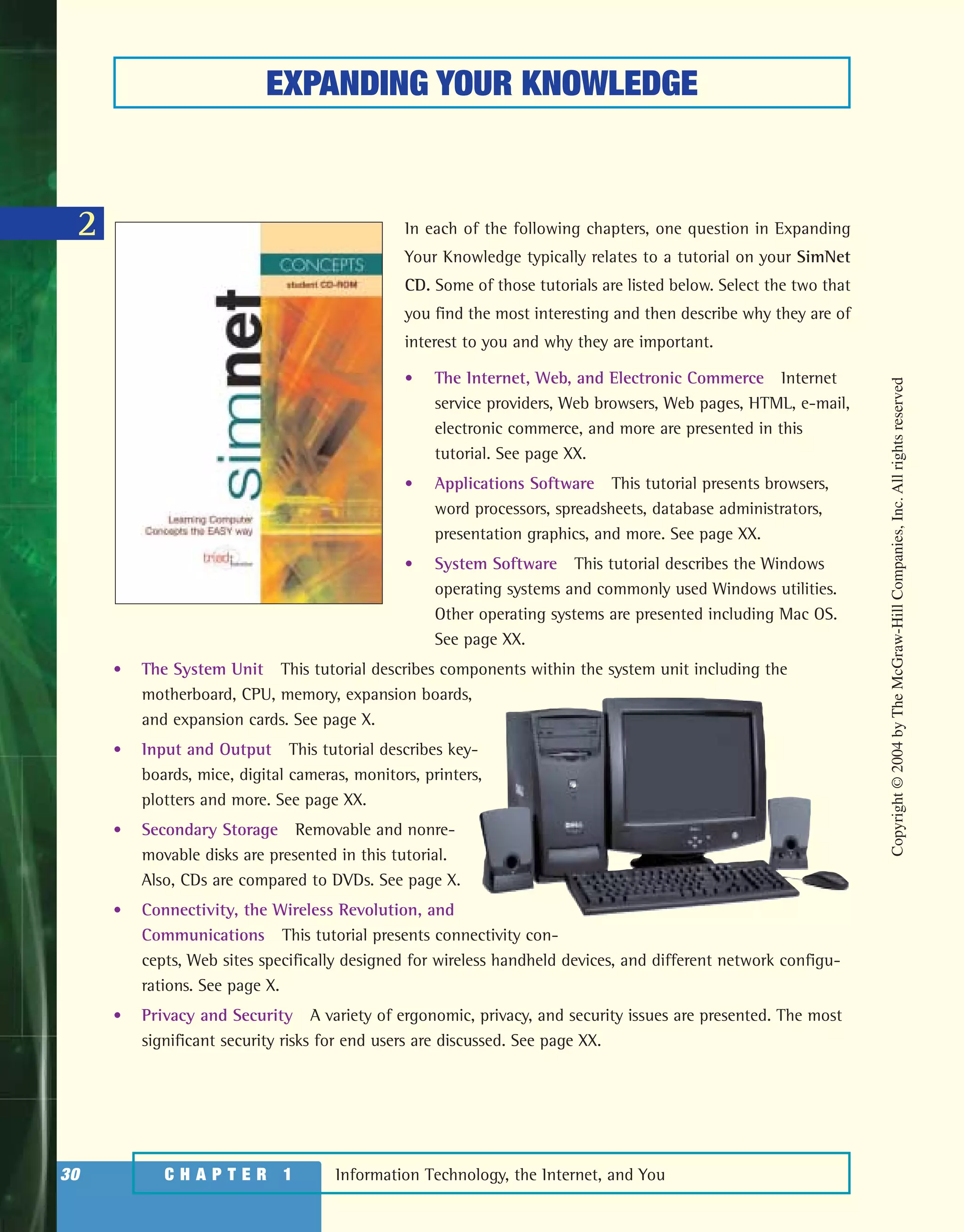 Information Technology, the Internet, and You30 C H A P T E R 1
2
EXPANDING YOUR KNOWLEDGE
In each of the following chapters, one question in Expanding
Your Knowledge typically relates to a tutorial on your SimNet
CD. Some of those tutorials are listed below. Select the two that
you find the most interesting and then describe why they are of
interest to you and why they are important.
• The Internet, Web, and Electronic Commerce Internet
service providers, Web browsers, Web pages, HTML, e-mail,
electronic commerce, and more are presented in this
tutorial. See page XX.
• Applications Software This tutorial presents browsers,
word processors, spreadsheets, database administrators,
presentation graphics, and more. See page XX.
• System Software This tutorial describes the Windows
operating systems and commonly used Windows utilities.
Other operating systems are presented including Mac OS.
See page XX.
• The System Unit This tutorial describes components within the system unit including the
motherboard, CPU, memory, expansion boards,
and expansion cards. See page X.
• Input and Output This tutorial describes key-
boards, mice, digital cameras, monitors, printers,
plotters and more. See page XX.
• Secondary Storage Removable and nonre-
movable disks are presented in this tutorial.
Also, CDs are compared to DVDs. See page X.
• Connectivity, the Wireless Revolution, and
Communications This tutorial presents connectivity con-
cepts, Web sites specifically designed for wireless handheld devices, and different network configu-
rations. See page X.
• Privacy and Security A variety of ergonomic, privacy, and security issues are presented. The most
significant security risks for end users are discussed. See page XX.
Copyright©2004byTheMcGraw-HillCompanies,Inc.Allrightsreserved
ole65985_ch01_web.qxd 9/12/03 2:08 PM Page 30
 