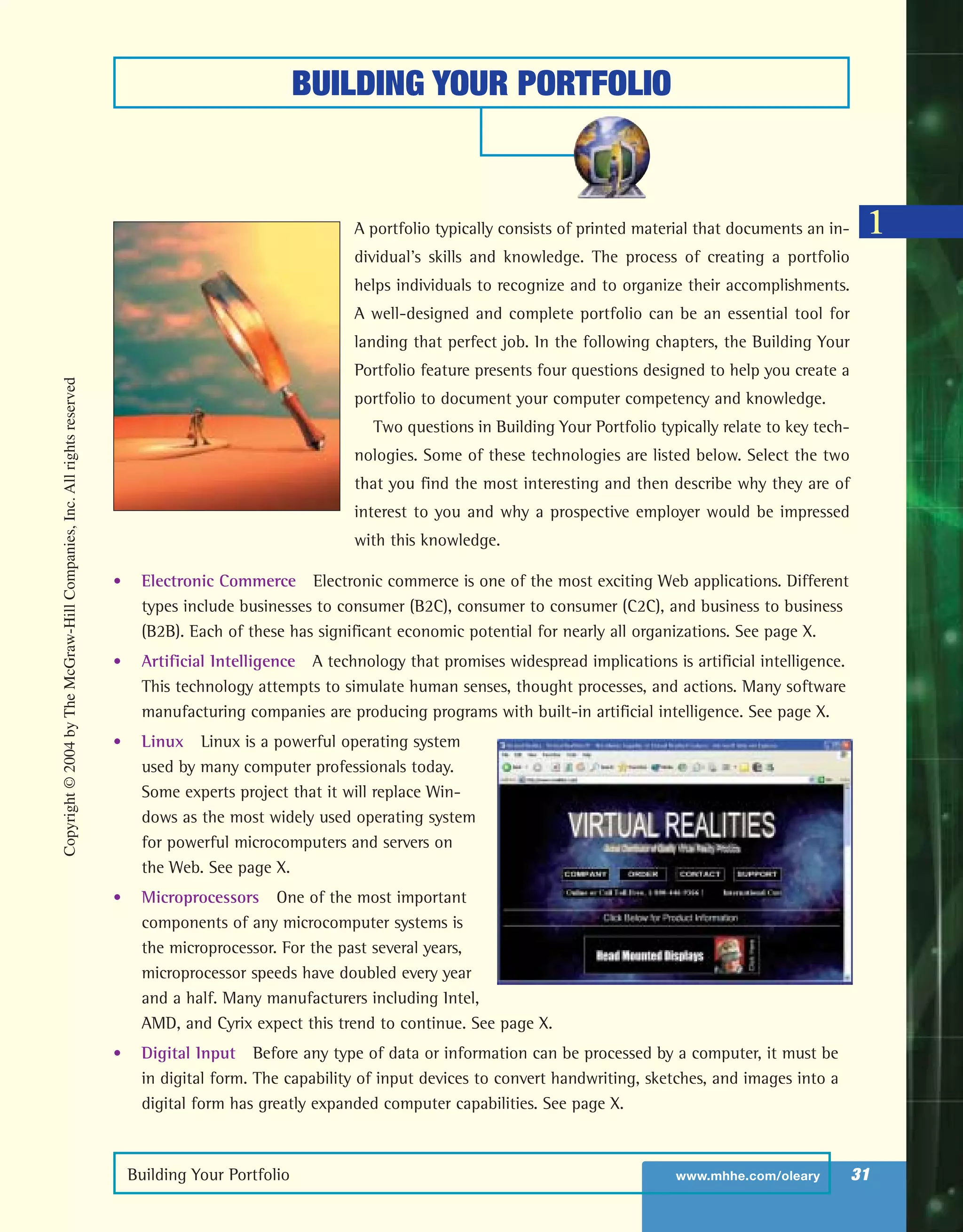 BUILDING YOUR PORTFOLIO
Building Your Portfolio www.mhhe.com/oleary 31
1A portfolio typically consists of printed material that documents an in-
dividual’s skills and knowledge. The process of creating a portfolio
helps individuals to recognize and to organize their accomplishments.
A well-designed and complete portfolio can be an essential tool for
landing that perfect job. In the following chapters, the Building Your
Portfolio feature presents four questions designed to help you create a
portfolio to document your computer competency and knowledge.
Two questions in Building Your Portfolio typically relate to key tech-
nologies. Some of these technologies are listed below. Select the two
that you find the most interesting and then describe why they are of
interest to you and why a prospective employer would be impressed
with this knowledge.
• Electronic Commerce Electronic commerce is one of the most exciting Web applications. Different
types include businesses to consumer (B2C), consumer to consumer (C2C), and business to business
(B2B). Each of these has significant economic potential for nearly all organizations. See page X.
• Artificial Intelligence A technology that promises widespread implications is artificial intelligence.
This technology attempts to simulate human senses, thought processes, and actions. Many software
manufacturing companies are producing programs with built-in artificial intelligence. See page X.
• Linux Linux is a powerful operating system
used by many computer professionals today.
Some experts project that it will replace Win-
dows as the most widely used operating system
for powerful microcomputers and servers on
the Web. See page X.
• Microprocessors One of the most important
components of any microcomputer systems is
the microprocessor. For the past several years,
microprocessor speeds have doubled every year
and a half. Many manufacturers including Intel,
AMD, and Cyrix expect this trend to continue. See page X.
• Digital Input Before any type of data or information can be processed by a computer, it must be
in digital form. The capability of input devices to convert handwriting, sketches, and images into a
digital form has greatly expanded computer capabilities. See page X.
Copyright©2004byTheMcGraw-HillCompanies,Inc.Allrightsreserved
ole65985_ch01_web.qxd 9/12/03 2:08 PM Page 31
 
