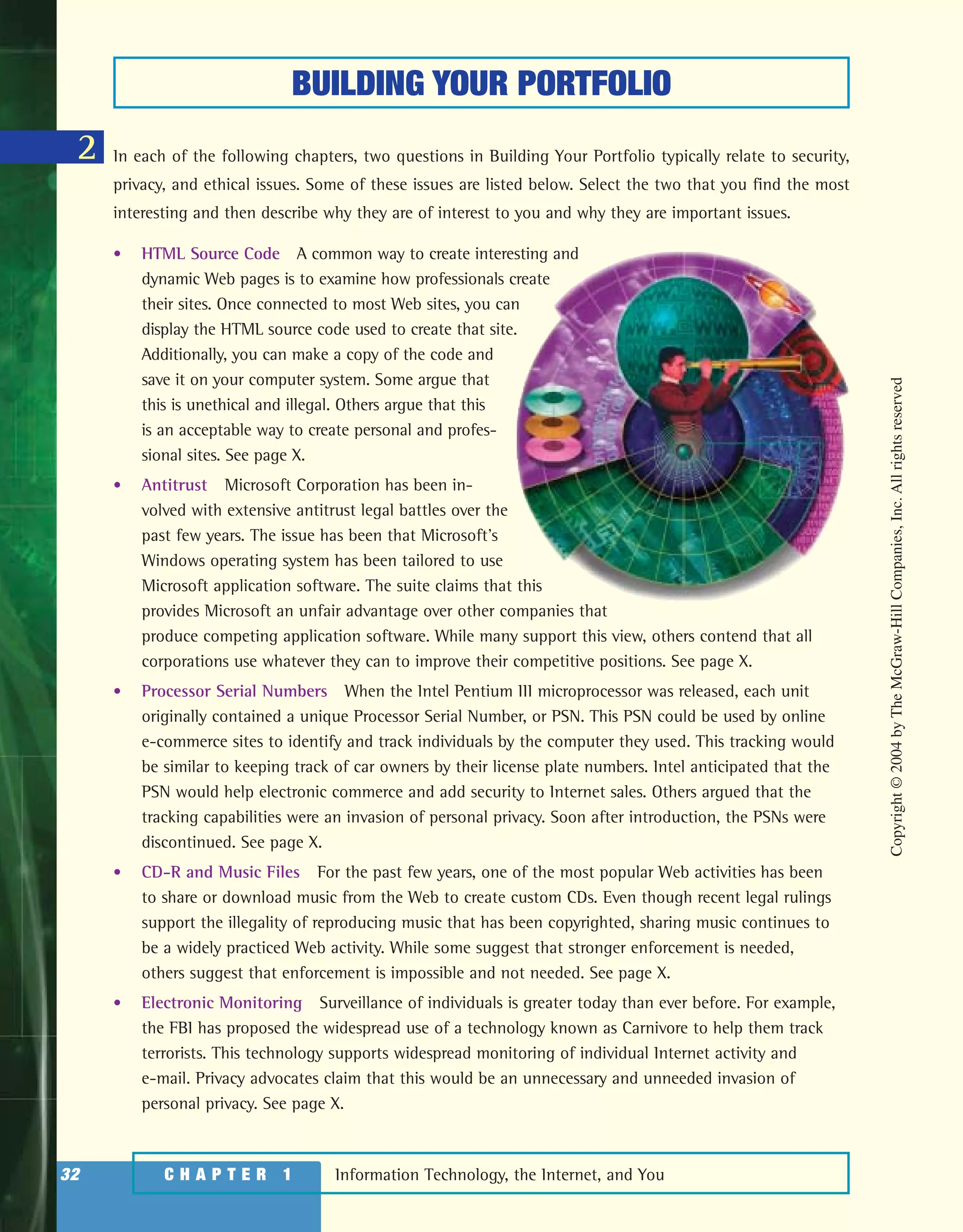 Information Technology, the Internet, and You32 C H A P T E R 1
BUILDING YOUR PORTFOLIO
2 In each of the following chapters, two questions in Building Your Portfolio typically relate to security,
privacy, and ethical issues. Some of these issues are listed below. Select the two that you find the most
interesting and then describe why they are of interest to you and why they are important issues.
• HTML Source Code A common way to create interesting and
dynamic Web pages is to examine how professionals create
their sites. Once connected to most Web sites, you can
display the HTML source code used to create that site.
Additionally, you can make a copy of the code and
save it on your computer system. Some argue that
this is unethical and illegal. Others argue that this
is an acceptable way to create personal and profes-
sional sites. See page X.
• Antitrust Microsoft Corporation has been in-
volved with extensive antitrust legal battles over the
past few years. The issue has been that Microsoft’s
Windows operating system has been tailored to use
Microsoft application software. The suite claims that this
provides Microsoft an unfair advantage over other companies that
produce competing application software. While many support this view, others contend that all
corporations use whatever they can to improve their competitive positions. See page X.
• Processor Serial Numbers When the Intel Pentium III microprocessor was released, each unit
originally contained a unique Processor Serial Number, or PSN. This PSN could be used by online
e-commerce sites to identify and track individuals by the computer they used. This tracking would
be similar to keeping track of car owners by their license plate numbers. Intel anticipated that the
PSN would help electronic commerce and add security to Internet sales. Others argued that the
tracking capabilities were an invasion of personal privacy. Soon after introduction, the PSNs were
discontinued. See page X.
• CD-R and Music Files For the past few years, one of the most popular Web activities has been
to share or download music from the Web to create custom CDs. Even though recent legal rulings
support the illegality of reproducing music that has been copyrighted, sharing music continues to
be a widely practiced Web activity. While some suggest that stronger enforcement is needed,
others suggest that enforcement is impossible and not needed. See page X.
• Electronic Monitoring Surveillance of individuals is greater today than ever before. For example,
the FBI has proposed the widespread use of a technology known as Carnivore to help them track
terrorists. This technology supports widespread monitoring of individual Internet activity and
e-mail. Privacy advocates claim that this would be an unnecessary and unneeded invasion of
personal privacy. See page X.
Copyright©2004byTheMcGraw-HillCompanies,Inc.Allrightsreserved
ole65985_ch01_web.qxd 9/12/03 2:08 PM Page 32
 