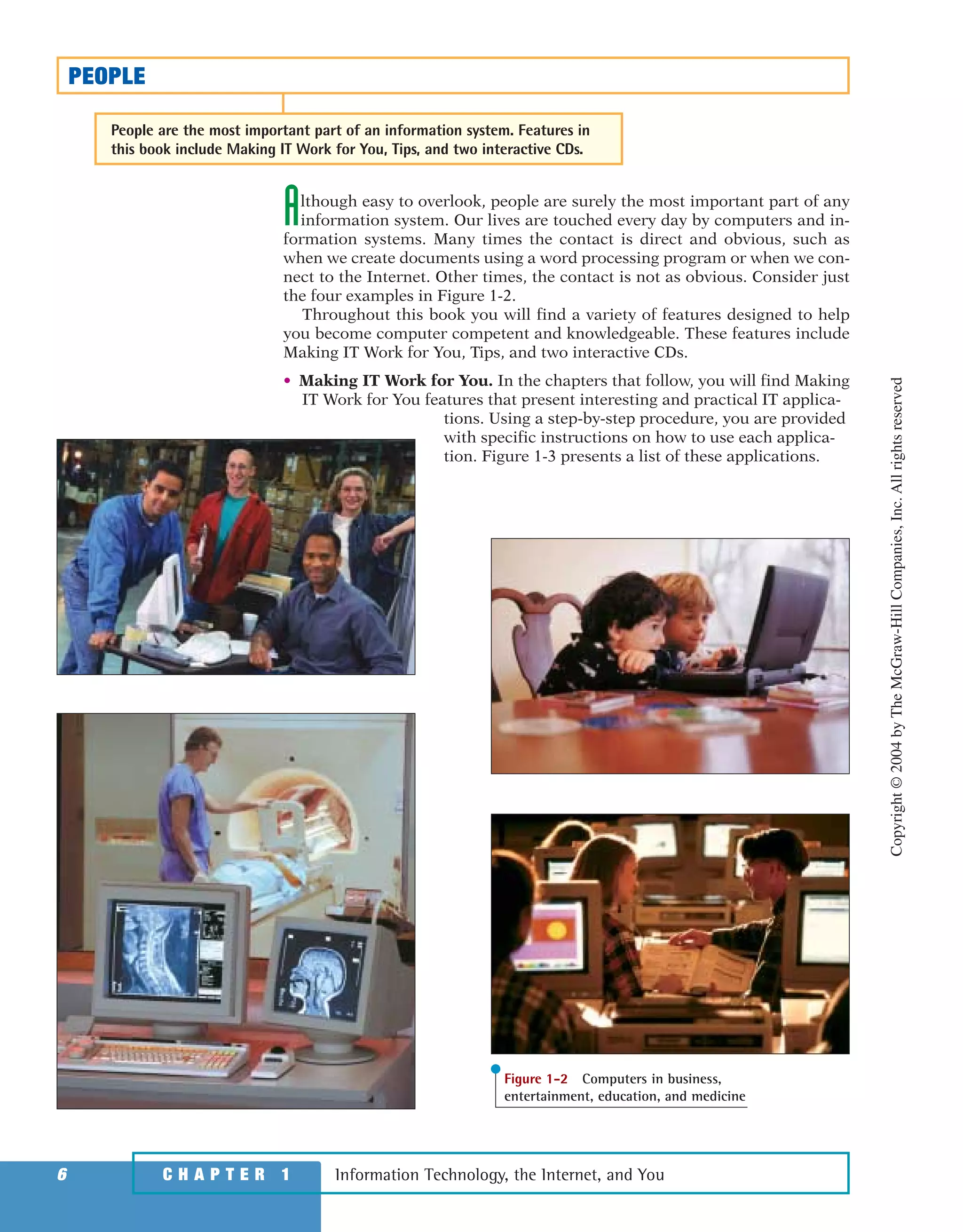 Although easy to overlook, people are surely the most important part of any
information system. Our lives are touched every day by computers and in-
formation systems. Many times the contact is direct and obvious, such as
when we create documents using a word processing program or when we con-
nect to the Internet. Other times, the contact is not as obvious. Consider just
the four examples in Figure 1-2.
Throughout this book you will find a variety of features designed to help
you become computer competent and knowledgeable. These features include
Making IT Work for You, Tips, and two interactive CDs.
• Making IT Work for You. In the chapters that follow, you will find Making
IT Work for You features that present interesting and practical IT applica-
tions. Using a step-by-step procedure, you are provided
with specific instructions on how to use each applica-
tion. Figure 1-3 presents a list of these applications.
Information Technology, the Internet, and You6 C H A P T E R 1
PEOPLE
People are the most important part of an information system. Features in
this book include Making IT Work for You, Tips, and two interactive CDs.
Figure 1-2 Computers in business,
entertainment, education, and medicine
Copyright©2004byTheMcGraw-HillCompanies,Inc.Allrightsreserved
ole65985_ch01_web.qxd 9/12/03 2:08 PM Page 6
 