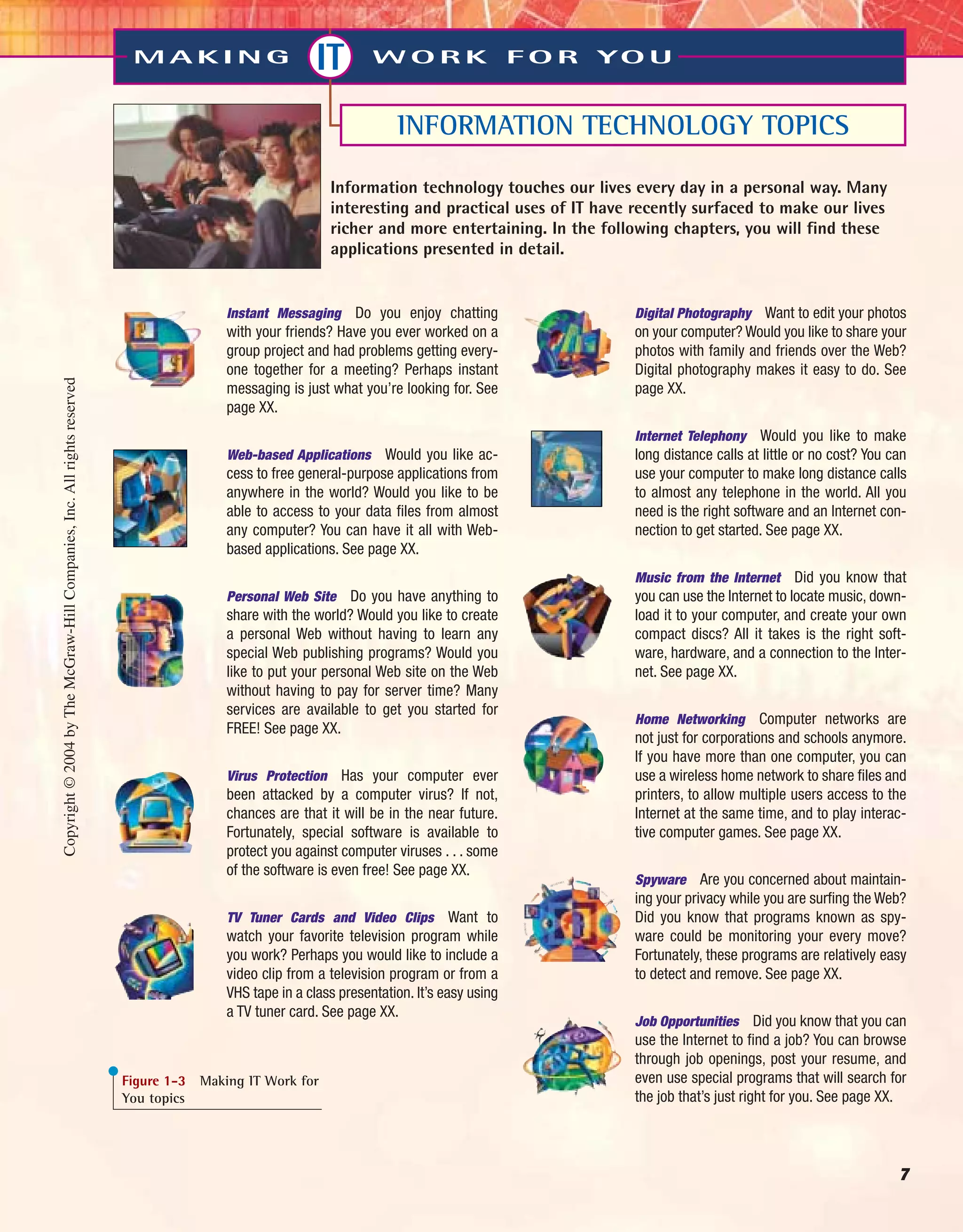 7
M A K I N G IT W O R K F O R YO U
INFORMATION TECHNOLOGY TOPICS
Information technology touches our lives every day in a personal way. Many
interesting and practical uses of IT have recently surfaced to make our lives
richer and more entertaining. In the following chapters, you will find these
applications presented in detail.
Instant Messaging Do you enjoy chatting
with your friends? Have you ever worked on a
group project and had problems getting every-
one together for a meeting? Perhaps instant
messaging is just what you’re looking for. See
page XX.
Web-based Applications Would you like ac-
cess to free general-purpose applications from
anywhere in the world? Would you like to be
able to access to your data files from almost
any computer? You can have it all with Web-
based applications. See page XX.
Personal Web Site Do you have anything to
share with the world? Would you like to create
a personal Web without having to learn any
special Web publishing programs? Would you
like to put your personal Web site on the Web
without having to pay for server time? Many
services are available to get you started for
FREE! See page XX.
Virus Protection Has your computer ever
been attacked by a computer virus? If not,
chances are that it will be in the near future.
Fortunately, special software is available to
protect you against computer viruses . . . some
of the software is even free! See page XX.
TV Tuner Cards and Video Clips Want to
watch your favorite television program while
you work? Perhaps you would like to include a
video clip from a television program or from a
VHS tape in a class presentation. It’s easy using
a TV tuner card. See page XX.
Digital Photography Want to edit your photos
on your computer? Would you like to share your
photos with family and friends over the Web?
Digital photography makes it easy to do. See
page XX.
Internet Telephony Would you like to make
long distance calls at little or no cost? You can
use your computer to make long distance calls
to almost any telephone in the world. All you
need is the right software and an Internet con-
nection to get started. See page XX.
Music from the Internet Did you know that
you can use the Internet to locate music, down-
load it to your computer, and create your own
compact discs? All it takes is the right soft-
ware, hardware, and a connection to the Inter-
net. See page XX.
Home Networking Computer networks are
not just for corporations and schools anymore.
If you have more than one computer, you can
use a wireless home network to share files and
printers, to allow multiple users access to the
Internet at the same time, and to play interac-
tive computer games. See page XX.
Spyware Are you concerned about maintain-
ing your privacy while you are surfing the Web?
Did you know that programs known as spy-
ware could be monitoring your every move?
Fortunately, these programs are relatively easy
to detect and remove. See page XX.
Job Opportunities Did you know that you can
use the Internet to find a job? You can browse
through job openings, post your resume, and
even use special programs that will search for
the job that’s just right for you. See page XX.
Figure 1-3 Making IT Work for
You topics
Copyright©2004byTheMcGraw-HillCompanies,Inc.Allrightsreserved
ole65985_ch01_web.qxd 9/12/03 2:08 PM Page 7
 