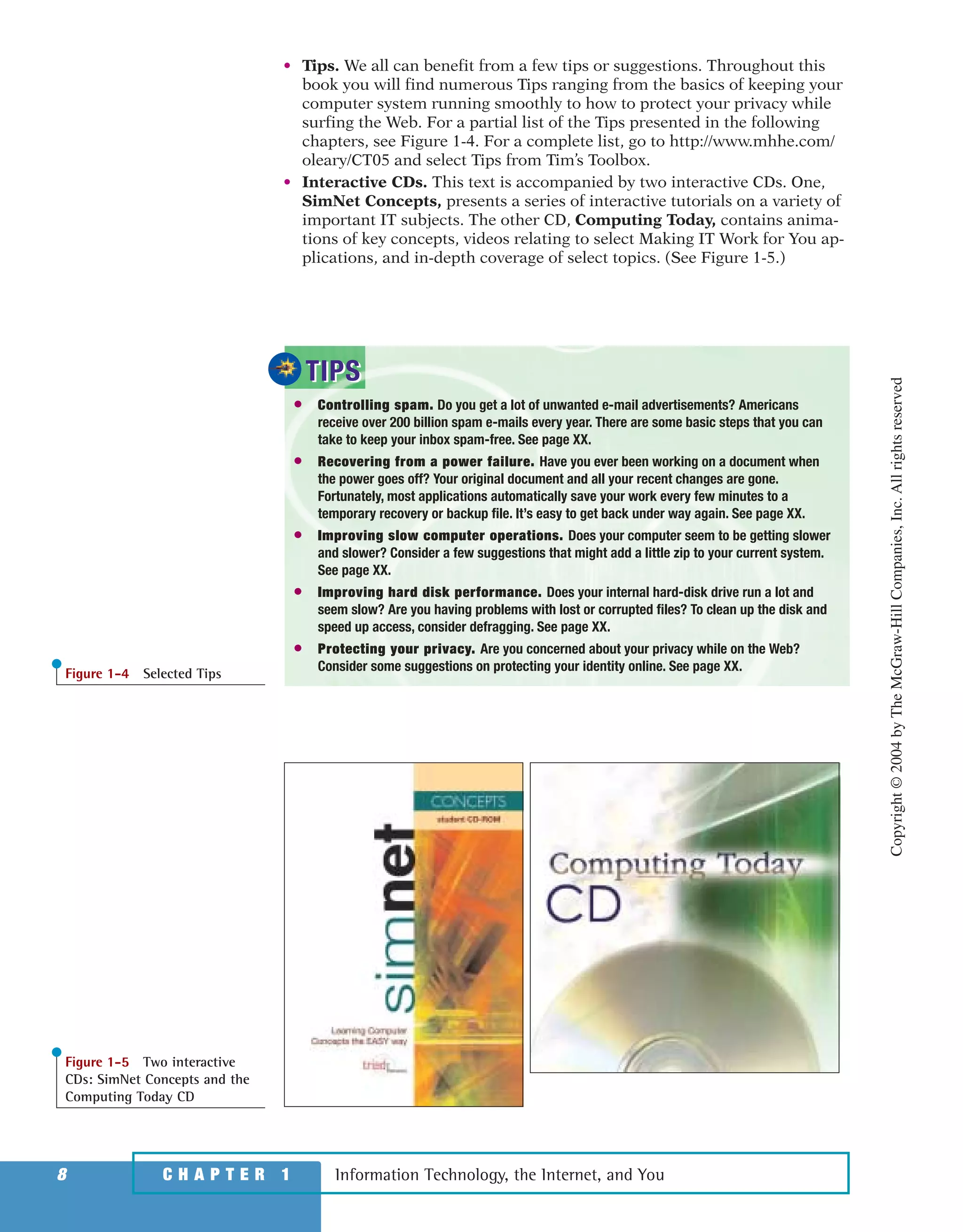 • Tips. We all can benefit from a few tips or suggestions. Throughout this
book you will find numerous Tips ranging from the basics of keeping your
computer system running smoothly to how to protect your privacy while
surfing the Web. For a partial list of the Tips presented in the following
chapters, see Figure 1-4. For a complete list, go to http://www.mhhe.com/
oleary/CT05 and select Tips from Tim’s Toolbox.
• Interactive CDs. This text is accompanied by two interactive CDs. One,
SimNet Concepts, presents a series of interactive tutorials on a variety of
important IT subjects. The other CD, Computing Today, contains anima-
tions of key concepts, videos relating to select Making IT Work for You ap-
plications, and in-depth coverage of select topics. (See Figure 1-5.)
Information Technology, the Internet, and You8 C H A P T E R 1
● Controlling spam. Do you get a lot of unwanted e-mail advertisements? Americans
receive over 200 billion spam e-mails every year. There are some basic steps that you can
take to keep your inbox spam-free. See page XX.
● Recovering from a power failure. Have you ever been working on a document when
the power goes off? Your original document and all your recent changes are gone.
Fortunately, most applications automatically save your work every few minutes to a
temporary recovery or backup file. It’s easy to get back under way again. See page XX.
● Improving slow computer operations. Does your computer seem to be getting slower
and slower? Consider a few suggestions that might add a little zip to your current system.
See page XX.
● Improving hard disk performance. Does your internal hard-disk drive run a lot and
seem slow? Are you having problems with lost or corrupted files? To clean up the disk and
speed up access, consider defragging. See page XX.
● Protecting your privacy. Are you concerned about your privacy while on the Web?
Consider some suggestions on protecting your identity online. See page XX.
TIPSTIPS
Figure 1-4 Selected Tips
Figure 1-5 Two interactive
CDs: SimNet Concepts and the
Computing Today CD
Copyright©2004byTheMcGraw-HillCompanies,Inc.Allrightsreserved
ole65985_ch01_web.qxd 9/12/03 2:08 PM Page 8
 