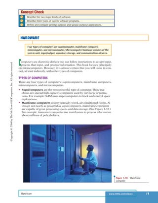 Computers are electronic devices that can follow instructions to accept input,
process that input, and produce information. This book focuses principally
on microcomputers. However, it is almost certain that you will come in con-
tact, at least indirectly, with other types of computers.
TYPES OF COMPUTERS
There are four types of computers: supercomputers, mainframe computers,
minicomputers, and microcomputers.
• Supercomputers are the most powerful type of computer. These ma-
chines are special high-capacity computers used by very large organiza-
tions. For example, NASA uses supercomputers to track and control space
explorations.
• Mainframe computers occupy specially wired, air-conditioned rooms. Al-
though not nearly as powerful as supercomputers, mainframe computers
are capable of great processing speeds and data storage. (See Figure 1-10.)
For example, insurance companies use mainframes to process information
about millions of policyholders.
Hardware www.mhhe.com/oleary 11
✔ Describe the two major kinds of software.
✔ Describe three types of system software programs.
✔ Define and compare general-purpose and special-purpose applications.
Concept Check
HARDWARE
Four types of computers are supercomputer, mainframe computer,
minicomputer, and microcomputer. Microcomputer hardware consists of the
system unit, input/output, secondary storage, and communications devices.
Figure 1-10 Mainframe
computer
Copyright©2004byTheMcGraw-HillCompanies,Inc.Allrightsreserved
ole65985_ch01_web.qxd 9/12/03 2:08 PM Page 11
 