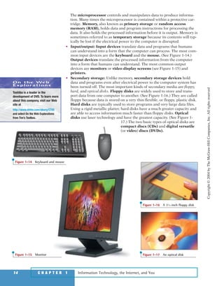 The microprocessor controls and manipulates data to produce informa-
tion. Many times the microprocessor is contained within a protective car-
tridge. Memory, also known as primary storage or random access
memory (RAM), holds data and program instructions for processing the
data. It also holds the processed information before it is output. Memory is
sometimes referred to as temporary storage because its contents will typ-
ically be lost if the electrical power to the computer is disrupted.
• Input/output: Input devices translate data and programs that humans
can understand into a form that the computer can process. The most com-
mon input devices are the keyboard and the mouse. (See Figure 1-14.)
Output devices translate the processed information from the computer
into a form that humans can understand. The most common output
devices are monitors or video display screens (see Figure 1-15) and
printers.
• Secondary storage: Unlike memory, secondary storage devices hold
data and programs even after electrical power to the computer system has
been turned off. The most important kinds of secondary media are floppy,
hard, and optical disks. Floppy disks are widely used to store and trans-
port data from one computer to another. (See Figure 1-16.) They are called
floppy because data is stored on a very thin flexible, or floppy, plastic disk.
Hard disks are typically used to store programs and very large data files.
Using a rigid metallic platter, hard disks have a much greater capacity and
are able to access information much faster than floppy disks. Optical
disks use laser technology and have the greatest capacity. (See Figure 1-
17.) The two basic types of optical disks are
compact discs (CDs) and digital versatile
(or video) discs (DVDs).
Information Technology, the Internet, and You14 C H A P T E R 1
Figure 1-15 Monitor
Figure 1-16 A 31
⁄2-inch floppy disk
Figure 1-17 An optical disk
Figure 1-14 Keyboard and mouse
On the Web
Explorations
Toshiba is a leader in the
development of DVD. To learn more
about this company, visit our Web
site at
http://www.mhhe.com/oleary/CT05
and select On the Web Explorations
from Tim’s Toolbox.
Copyright©2004byTheMcGraw-HillCompanies,Inc.Allrightsreserved
ole65985_ch01_web.qxd 9/12/03 2:08 PM Page 14
 