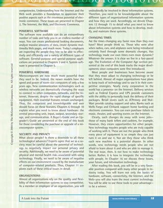 A Look into the Future www.mhhe.com/oleary 19
competencies. Understanding how the Internet and the
Web work provides a foundation to appreciate their
positive aspects such as the enormous potential of elec-
tronic commerce. These issues are presented in Chapter
2, The Internet, the Web, and Electronic Commerce.
POWERFUL SOFTWARE
The software now available can do an extraordinary
number of tasks and help you in an endless number of
ways. You can create professional looking documents,
analyze massive amounts of data, create dynamic mul-
timedia Web pages, and much more. Today’s employers
are expecting the people they hire to be able to effec-
tively and efficiently use a variety of different types of
software. General-purpose and special-purpose appli-
cations are presented in Chapters 3 and 4. System soft-
ware is presented in Chapter 5.
POWERFUL HARDWARE
Microcomputers are now much more powerful than
they used to be. Indeed, the newer models have the
speed and power of room-size computers of only a few
years ago. New communication technologies such as
wireless networks are dramatically changing the ways
to connect to other computers, networks, and the In-
ternet. However, despite the rapid change of specific
equipment, their essential features remain unchanged.
Thus, the competent and knowledgeable end user
should focus on these features. Chapters 6 through 10
explain what you need to know about hardware: the
central processing unit, input, output, secondary stor-
age, and communication. A Buyer’s Guide and an Up-
grader’s Guide are presented at the end of this book
for those considering the purchase or upgrade of a mi-
crocomputer system.
SECURITY AND PRIVACY
What about people? Is there a downside to all these
technological advances? Experts agree that we as a so-
ciety must be careful about the potential of technol-
ogy to negatively impact our personal privacy and
security. Additionally, we need to be aware of potential
physical and mental health risks associated with using
technology. Finally, we need to be aware of negative
effects on our environment caused by the manufacture
of computer-related products. Thus, Chapter 11 ex-
plores each of these critical issues in detail.
ORGANIZATIONS
Almost all organizations rely on the quality and flexi-
bility of their information systems to stay competitive.
As a member or employee of an organization, you will
undoubtedly be involved in these information systems.
Therefore, you need to be knowledgeable about the
different types of organizational information systems
and how they are used. Accordingly, we devote Chap-
ters 12 through 15 to detail what you need to know
about information systems and how to develop, mod-
ify, and maintain these systems.
CHANGING TIMES
Are the times changing any faster now than they ever
have? Most people think so. Those who were alive
when radios, cars, and airplanes were being introduced
certainly lived through some dramatic changes. Has
technology made our own times even more dynamic?
Whatever the answer, it is clear we live in a fast-paced
age. The Evolution of the Computer Age section pre-
sented at the end of this book tracks the major devel-
opments since computers were first introduced.
Most people and businesses have become aware
that they must adapt to changing technology or be
left behind. Almost all major organizations have plans
to keep track of technology and to use it in their com-
petitive strategies. Nearly every corporation in the
world has a presence on the Internet. Delivery services
such as Federal Express and UPS provide customers
with the ability to personally track the delivery of their
packages. Retail stores such as JCPenney and Wal-
Mart provide catalog support and sales. Banks such as
Wells Fargo and Citibank support home banking and
electronic commerce. You can even purchase tickets to
music, theater, and sporting events on the Internet.
Clearly, such changes do away with some jobs—
those of many bank tellers and cashiers, for example.
However, they create opportunities for other people.
New technology requires people who are truly capable
of working with it. These are not the people who think
every piece of equipment is so simple they can just
turn it on and use it. Nor are they those who think
each new machine is a potential disaster. In other
words, new technology needs people who are not
afraid to learn about it and who are able to manage it.
The real issue, then, is not how to make technology
better. Rather, it is how to integrate the technology
with people. In Chapter 16 we discuss these issues,
your future, and information technology.
After reading this book, you will be in a very favor-
able position compared with many other people in in-
dustry today. You will learn not only the basics of
hardware, software, connectivity, the Internet, and the
Web—you will also learn the most current technology.
You will be able to use these tools to your advantage—
to be a winner.
Copyright©2004byTheMcGraw-HillCompanies,Inc.Allrightsreserved
ole65985_ch01_web.qxd 9/12/03 2:08 PM Page 19
 