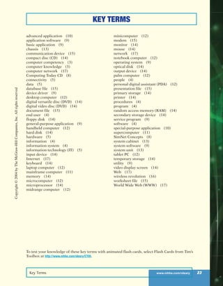Key Terms www.mhhe.com/oleary 23
KEY TERMS
advanced application (10)
application software (9)
basic application (9)
chassis (13)
communication device (15)
compact disc (CD) (14)
computer competency (3)
computer knowledge (3)
computer network (17)
Computing Today CD (8)
connectivity (5)
data (5)
database file (15)
device driver (9)
desktop computer (12)
digital versatile disc (DVD) (14)
digital video disc (DVD) (14)
document file (15)
end user (4)
floppy disk (14)
general-purpose application (9)
handheld computer (12)
hard disk (14)
hardware (5)
information (4)
information system (4)
information technology (IT) (5)
input device (14)
Internet (17)
keyboard (14)
laptop computer (12)
mainframe computer (11)
memory (14)
microcomputer (12)
microprocessor (14)
midrange computer (12)
minicomputer (12)
modem (15)
monitor (14)
mouse (14)
network (17)
notebook computer (12)
operating system (9)
optical disk (14)
output device (14)
palm computer (12)
people (4)
personal digital assistant (PDA) (12)
presentation file (15)
primary storage (14)
printer (14)
procedures (4)
program (4)
random access memory (RAM) (14)
secondary storage device (14)
service program (9)
software (4)
special-purpose application (10)
supercomputer (11)
SimNet Concepts (8)
system cabinet (13)
system software (9)
system unit (13)
tablet PC (12)
temporary storage (14)
utility (9)
video display screen (14)
Web (17)
wireless revolution (16)
worksheet file (15)
World Wide Web (WWW) (17)
To test your knowledge of these key terms with animated flash cards, select Flash Cards from Tim’s
Toolbox at http://www.mhhe.com/oleary/CT05.
Copyright©2004byTheMcGraw-HillCompanies,Inc.Allrightsreserved
ole65985_ch01_web.qxd 9/12/03 2:08 PM Page 23
 